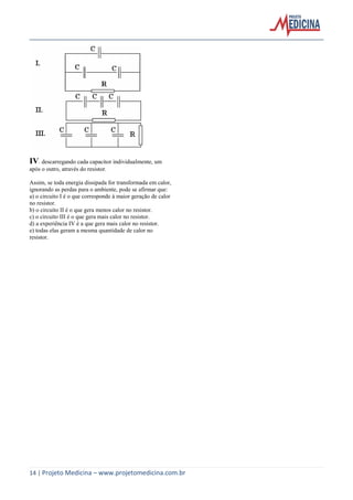 14 | Projeto Medicina – www.projetomedicina.com.br
IV. descarregando cada capacitor individualmente, um
após o outro, através do resistor.
Assim, se toda energia dissipada for transformada em calor,
ignorando as perdas para o ambiente, pode se afirmar que:
a) o circuito I é o que corresponde à maior geração de calor
no resistor.
b) o circuito II é o que gera menos calor no resistor.
c) o circuito III é o que gera mais calor no resistor.
d) a experiência IV é a que gera mais calor no resistor.
e) todas elas geram a mesma quantidade de calor no
resistor.
 