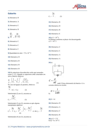 15 | Projeto Medicina – www.projetomedicina.com.br
Gabarito
1) Alternativa: D
2) Alternativa: A
3) Alternativa: C
4) Alternativa: D
5) i
f
Q
Q
=  k
k
1
2
6) Alternativa: C
7) Alternativa: C
8) Alternativa: C
9) Quantidade de calor = 72 x 106
J
10) Alternativa: D
11) Alternativa: B
12) Alternativa: B
13) Alternativa: B
14) Os capacitores desconhecidos serão aqui nomeados
como C1 e C2. Quando os capacitores estão conectados em
série a bateria, obtém-se:

q
=
1
21
11








CC
= 21
21
CC
CC
 (1)
No caso da ligação em paralelo, obtém-se:

q4
= (C1 + C2) (2)
Substituindo (2) em (1), encontra-se:
C1 = 2
2
2
4
C
q
 . (3)
Substituindo (3) em (2), encontra-se após alguma
manipulação algébrica:
C
2
2 - 
q4
C2 +
2
2
4

q
=
2
2
2








q
C
= 0  C2 = 
q2
(4)
Substituindo (4) em (3), encontra-se:
C1 = 
q2
. (5)
15) Alternativa: B
16) Alternativa: D
17) Alternativa: B
18) Alternativa: E
19) a) 5 × 10-6
J
b) Diminui conforme as placas vão descarregando.
c) 5 × 10-6
J
20) Alternativa: C
21) Alternativa: C
22) Alternativa: A
23) Alternativa: A
24) a)
E
i
C



onde E força eletromotriz da bateria e i é a
corrente elétrica no circuito.
b) Rr

2
1

25) S = 61
26) Alternativa: D
27) Alternativa: A
28) Alternativa: C
29) Alternativa: B
30) a) U = 2 V
b) Q = 4 x 10-6
C
 
