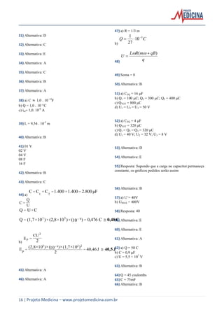16 | Projeto Medicina – www.projetomedicina.com.br
31) Alternativa: D
32) Alternativa: C
33) Alternativa: E
34) Alternativa: A
35) Alternativa: C
36) Alternativa: B
37) Alternativa: A
38) a) C 1,0 10–14
F
b) Q = 1,0 10–12
C
c) im1,0. 10-6
A
39) L = 9,54 . 10-2
m
40) Alternativa: B
41) 01 V
02 V
04 V
08 F
16 F
42) Alternativa: B
43) Alternativa: C
44) a)
μF2.8001.4001.400CCC === ++
21
U
Q
C =
C0,48 C0,476==
=
)10()10(2,8)10(1,7Q
CUQ
63
××××
×
2
b) 2
2
P
CU
E =
J40,5

J40,46
2
)10(1,7)()10(2,8
E ==
223
××××
P
10 6
45) Alternativa: A
46) Alternativa: A
47) a) R = 1/3 m
b)
CQ 3
10
27
1 

48) q
qBmRL
U
)( 


49) Soma = 8
50) Alternativa: B
51) a) CEQ = 16 F
b) Q1 = 100 C; Q2 = 300 C; Q3 = 400 C
c) QTOT = 800 C
d) U1 = U2 = U3 = 50 V
52) a) CEQ = 4 F
b) QTOT = 320 C
c) Q1 = Q2 = Q3 = 320 C
d) U1 = 40 V; U2 = 32 V; U3 = 8 V
53) Alternativa: D
54) Alternativa: E
55) Resposta: Supondo que a carga no capacitor permaneça
constante, os gráficos pedidos serão assim:
56) Alternativa: B
57) a) U´= 40V
b) UMAX = 400V
58) Resposta: 40
59) Alternativa: E
60) Alternativa: E
61) Alternativa: A
62) a) Q = 50 C
b) C = 0,9 F
c) U = 5,5 × 107
V
63) Alternativa: B
64) Q = 45 coulombs
65) C = 75mF
66) Alternativa: B
 