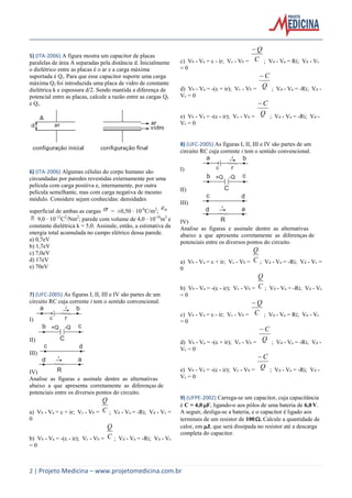 2 | Projeto Medicina – www.projetomedicina.com.br
5) (ITA-2006) A figura mostra um capacitor de placas
paralelas de área A separadas pela distância d. Inicialmente
o dielétrico entre as placas é o ar e a carga máxima
suportada é Qi. Para que esse capacitor suporte uma carga
máxima Qf foi introduzida uma placa de vidro de constante
dielétrica k e espessura d/2. Sendo mantida a diferença de
potencial entre as placas, calcule a razão entre as cargas Qf
e Qi.
6) (ITA-2006) Algumas células do corpo humano são
circundadas por paredes revestidas externamente por uma
película com carga positiva e, internamente, por outra
película semelhante, mas com carga negativa de mesmo
módulo. Considere sejam conhecidas: densidades
superficial de ambas as cargas  = ±0,50 10-6
C/m2
; 0 
 9,0 10-12
C2
/Nm2
; parede com volume de 4,0 10-16
m3
e
constante dielétrica k = 5,0. Assinale, então, a estimativa da
energia total acumulada no campo elétrico dessa parede.
a) 0,7eV
b) 1,7eV
c) 7,0eV
d) 17eV
e) 70eV
7) (UFC-2005) As figuras I, II, III e IV são partes de um
circuito RC cuja corrente i tem o sentido convencional.
I)
II)
III)
IV)
Analise as figuras e assinale dentre as alternativas
abaixo a que apresenta corretamente as diferenças de
potenciais entre os diversos pontos do circuito.
a) Vb - Va =  + ir; Vc - Vb = C
Q
; Vd - Va = -Ri; Vd - Vc =
0
b) Vb - Va = -( - ir); Vc - Vb = C
Q
; Vd - Va = -Ri; Vd - Vc
= 0
c) Vb - Va =  - ir; Vc - Vb = C
Q
; Vd - Va = Ri; Vd - Vc
= 0
d) Vb - Va = -( + ir); Vc - Vb = Q
C
; Vd - Va = -Ri; Vd -
Vc = 0
e) Vb - Va = -( - ir); Vc - Vb = Q
C
; Vd - Va = -Ri; Vd -
Vc = 0
8) (UFC-2005) As figuras I, II, III e IV são partes de um
circuito RC cuja corrente i tem o sentido convencional.
I)
II)
III)
IV)
Analise as figuras e assinale dentre as alternativas
abaixo a que apresenta corretamente as diferenças de
potenciais entre os diversos pontos do circuito.
a) Vb - Va =  + ir; Vc - Vb = C
Q
; Vd - Va = -Ri; Vd - Vc =
0
b) Vb - Va = -( - ir); Vc - Vb = C
Q
; Vd - Va = -Ri; Vd - Vc
= 0
c) Vb - Va =  - ir; Vc - Vb = C
Q
; Vd - Va = Ri; Vd - Vc
= 0
d) Vb - Va = -( + ir); Vc - Vb = Q
C
; Vd - Va = -Ri; Vd -
Vc = 0
e) Vb - Va = -( - ir); Vc - Vb = Q
C
; Vd - Va = -Ri; Vd -
Vc = 0
9) (UFPE-2002) Carrega-se um capacitor, cuja capacitância
é C = 4,0 F, ligando-o aos pólos de uma bateria de 6,0 V.
A seguir, desliga-se a bateria, e o capacitor é ligado aos
terminais de um resistor de 100. Calcule a quantidade de
calor, em J, que será dissipada no resistor até a descarga
completa do capacitor.
 