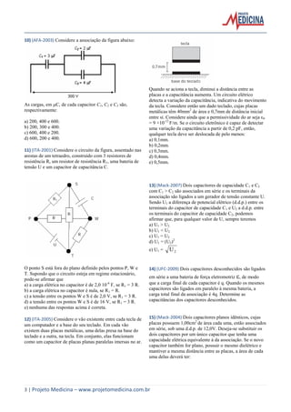 3 | Projeto Medicina – www.projetomedicina.com.br
10) (AFA-2003) Considere a associação da figura abaixo:
As cargas, em C, de cada capacitor C1, C2 e C3 são,
respectivamente:
a) 200, 400 e 600.
b) 200, 300 e 400.
c) 600, 400 e 200.
d) 600, 200 e 400.
11) (ITA-2001) Considere o circuito da figura, assentado nas
arestas de um tetraedro, construído com 3 resistores de
resistência R, um resistor de resistência R1, uma bateria de
tensão U e um capacitor de capacitância C.
O ponto S está fora do plano definido pelos pontos P, W e
T. Supondo que o circuito esteja em regime estacionário,
pode-se afirmar que
a) a carga elétrica no capacitor é de 2,0 10-6
F, se R1 = 3 R.
b) a carga elétrica no capacitor é nula, se R1 = R.
c) a tensão entre os pontos W e S é de 2,0 V, se R1 = 3 R.
d) a tensão entre os pontos W e S é de 16 V, se R1 = 3 R.
e) nenhuma das respostas acima é correta.
12) (ITA-2005) Considere o vão existente entre cada tecla de
um computador e a base do seu teclado. Em cada vão
existem duas placas metálicas, uma delas presa na base do
teclado e a outra, na tecla. Em conjunto, elas funcionam
como um capacitor de placas planas paralelas imersas no ar.
Quando se aciona a tecla, diminui a distância entre as
placas e a capacitância aumenta. Um circuito elétrico
detecta a variação da capacitância, indicativa do movimento
da tecla. Considere então um dado teclado, cujas placas
metálicas têm 40mm2
de área e 0,7mm de distância inicial
entre si. Considere ainda que a permissividade do ar seja ε0
= 9 ×10-12
F/m. Se o circuito eletrônico é capaz de detectar
uma variação da capacitância a partir de 0,2 pF, então,
qualquer tecla deve ser deslocada de pelo menos:
a) 0,1mm.
b) 0,2mm.
c) 0,3mm.
d) 0,4mm.
e) 0,5mm.
13) (Mack-2007) Dois capacitores de capacidade C1 e C2
com C1 > C2 são associados em série e os terminais da
associação são ligados a um gerador de tensão constante U.
Sendo U1 a diferença de potencial elétrico (d.d.p.) entre os
terminais do capacitor de capacidade C1 e U2 a d.d.p. entre
os terminais do capacitor de capacidade C2, podemos
afirmar que, para qualquer valor de U, sempre teremos
a) U1 > U2
b) U1 < U2
c) U1 = U2
d) U1 = (U2)2
e) U1 = 2U
14) (UFC-2009) Dois capacitores desconhecidos são ligados
em série a uma bateria de força eletromotriz , de modo
que a carga final de cada capacitor é q. Quando os mesmos
capacitores são ligados em paralelo à mesma bateria, a
carga total final da associação é 4q. Determine as
capacitâncias dos capacitores desconhecidos.
15) (Mack-2004) Dois capacitores planos idênticos, cujas
placas possuem 1,00cm2
de área cada uma, estão associados
em série, sob uma d.d.p. de 12,0V. Deseja-se substituir os
dois capacitores por um único capacitor que tenha uma
capacidade elétrica equivalente à da associação. Se o novo
capacitor também for plano, possuir o mesmo dielétrico e
mantiver a mesma distância entre as placas, a área de cada
uma delas deverá ter:
 