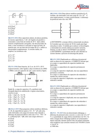 4 | Projeto Medicina – www.projetomedicina.com.br
a) 0,25cm2
b) 0,50cm2
c) 1,5cm2
d) 2,0cm2
e) 4,0cm2
16) (AFA-2001) Dois capacitores planos, de placas paralelas,
de mesma capacitância, 1 mF, são ligados em paralelo e
conectados a uma fonte de tensão de 20 V. Após ambos
estarem completamente carregados, são desconectados da
fonte, e uma resistência é colocada no lugar da fonte, de
maneira que, em um intervalo de tempo de 0,5 s, ambos se
descarregam completamente. A corrente média, em
ampéres, na resistência vale
a) 2 x 10-1
b) 4 x 10-1
c) 5 x 10-2
d) 8 x 10-2
17) (ITA-1998) Duas baterias, de f.e.m. de 10 V e 20 V
respectivamente, estão ligadas a duas resistências de 200
e 300 e com um capacitor de 2F, como mostra a figura.
Sendo QC a carga do capacitor e Pd a potência total
dissipada depois de estabelecido o regime estacionário,
conclui-se que:
a) Qc = 14C; Pd = 0,1 W.
b) Qc = 28C; Pd = 0,2 W.
c) Qc = 28C; Pd = 10 W.
d) Qc = 32C; Pd = 0,1 W.
e) Qc = 32C; Pd = 0,2 W.
18) (Mack-2007) Duas pequenas esferas metálicas idênticas,
A e B, de capacitâncias iguais a 5,0 . 10 –1
pF cada uma,
estão eletrizadas com cargas de mesmo sinal. Quando a
diferença de potencial elétrico entre elas é VA – VB = 10
V, a diferença QA – QB, entre suas cargas elétricas é
a) 5,0 μC
b) 10 nC
c) 5,0 nC
d) 10 pC
e) 5,0 pC
19) (UFMG-1994) Duas placas metálicas paralelas Q e P,
isoladas, são eletrizadas com uma carga de 1,0 x 10-7
C,
uma negativamente, e a outra, positivamente. A diferença
de potencial entre elas vale 100V.
a) DETERMINE a energia elétrica armazenada nas placas.
b) Considere que um resistor de 50  é usado para ligar
uma placa à outra. À medida que as placas se descarregam,
a intensidade da corrente elétrica no resistor aumenta,
diminui, ou não se altera? JUSTIFIQUE sua resposta.
c) DETERMINE a quantidade total de calor liberado no
resistor durante o processo de descarga das placas.
20) (UFV-2005) Duplicando-se a diferença de potencial
entre as placas de um capacitor, é CORRETO afirmar que:
a) a carga e a capacitância do capacitor também são
duplicadas.
b) a carga e a capacitância do capacitor permanecem
constantes.
c) a carga do capacitor é duplicada, mas sua capacitância
permanece constante.
d) a carga e a capacitância do capacitor são reduzidas à
metade dos valores iniciais.
e) a carga do capacitor é duplicada e sua capacitância é
reduzida à metade.
21) (UFV-2005) Duplicando-se a diferença de potencial
entre as placas de um capacitor, é CORRETO afirmar que:
a) a carga e a capacitância do capacitor também são
duplicadas.
b) a carga e a capacitância do capacitor permanecem
constantes.
c) a carga do capacitor é duplicada, mas sua capacitância
permanece constante.
d) a carga e a capacitância do capacitor são reduzidas à
metade dos valores iniciais.
e) a carga do capacitor é duplicada e sua capacitância é
reduzida à metade.
22) (PUC - PR-2007) Em um determinado relâmpago, a
diferença de potencial entre a nuvem e o solo é de 1,0 x 10 9
V e a quantidade de carga elétrica transferida é de 36 C. Se
toda a energia desse relâmpago pudesse ser armazenada e
depois utilizada, durante quantos dias ela poderia alimentar
uma residência cujo consumo mensal é de 150 kWh? (1kwh
x 3,6x106
J)
a) 1000 dias.
 