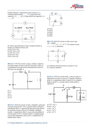 6 | Projeto Medicina – www.projetomedicina.com.br
0,050. Quando o amperímetro ideal assinala 0 A, o
voltímetro ideal assinala _____ V, a carga elétrica do
capacitor C1 é _____ µC e a carga elétrica do capacitor C2 é
_____ µC.
Os valores que preenchem correta e respectivamente as
lacunas, na ordem de leitura, são:
a) 6,0; 14,4 e 14,4.
b) 5,95; 14,4 e 14,4.
c) 5,95; 9,6 e 14,4.
d) 6,0; 9,6 e 14,4.
e) 6,0; 14,4 e 9,6.
28) (Mack-1996) No circuito a seguir, estando o capacitor
com plena carga, levamos a chave k da posição 1 para a 2.
A quantidade de energia térmica liberada pelo resistor de
5, após essa operação, é:
a) 1 J
b) 3 J
c) 6 J
d) 12 J
e) 15 J
29) (Mack-2004) No circuito ao lado, a lâmpada L apresenta
inscrição nominal (3W - 6V), o gerador elétrico utilizado é
considerado ideal e o capacitor não apresenta carga elétrica.
No momento em que a chave Ch é fechada, a lâmpada
acende e o amperímetro ideal A1 acusa uma intensidade de
corrente igual a 0,10 A. Instantes depois, a lâmpada apaga,
esse mesmo amperímetro marca zero e o amperímetro A2,
também ideal, indica:
a) 0,10A
b) 0,20A
c) 0,30A
d) 0,40A
e) 0,50A
30) (UFPB-2002) No circuito ao lado, tem-se que
10R  e C = 2  10-6
F. No instante em que
i = 2  10-1
A, determine:
a) a diferença de potencial entre os pontos P e Q.
b) a carga no capacitor.
31) (Mack-1998) No circuito dado , a chave k pode ser
ligada tanto ao ponto X como ao Y. Quando é ligada ao
ponto X, o amperímetro ideal A indica 0,4 A e quando é
ligada ao ponto Y, a energia elétrica armazenada no
capacitor é:
a) 2,25  10-1
J
b) 4,0  10-8
J
c) 8,0  10-8
J
d) 4,5  10-9
J
e) 9,0  10-9
J
 