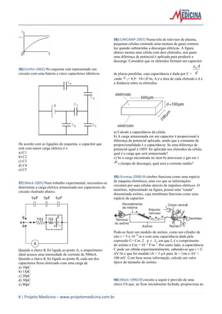 8 | Projeto Medicina – www.projetomedicina.com.br
36) (Unifor-2002) No esquema está representado um
circuito com uma bateria e cinco capacitores idênticos.
De acordo com as ligações do esquema, o capacitor que
está com maior carga elétrica é o
a) C1
b) C2
c) C3
d) C4
e) C5
37) (Mack-2005) Num trabalho experimental, necessitou-se
determinar a carga elétrica armazenada nos capacitores do
circuito ilustrado abaixo.
Quando a chave K foi ligada ao ponto A, o amperímetro
ideal acusou uma intensidade de corrente de 500mA.
Quando a chave K foi ligada ao ponto B, cada um dos
capacitores ficou eletrizado com uma carga de
a) 10pC
b) 15pC
c) 20pC
d) 30pC
e) 90pC
38) (UNICAMP-2007) Numa tela de televisor de plasma,
pequenas células contendo uma mistura de gases emitem
luz quando submetidas a descargas elétricas. A figura
abaixo mostra uma célula com dois eletrodos, nos quais
uma diferença de potencial é aplicada para produzir a
descarga. Considere que os eletrodos formam um capacitor
de placas paralelas, cuja capacitância é dada por C = d
A0
,onde  0 = 8,9 10-12F/m, A é a área de cada eletrodo e d é
a distância entre os eletrodos.
a) Calcule a capacitância da célula.
b) A carga armazenada em um capacitor é proporcional à
diferença de potencial aplicada, sendo que a constante de
proporcionalidade é a capacitância. Se uma diferença de
potencial igual a 100V for aplicada nos eletrodos da célula,
qual é a carga que será armazenada?
c) Se a carga encontrada no item b) atravessar o gás em 1
 s (tempo de descarga), qual será a corrente média?
39) (Vunesp-2008) O cérebro funciona como uma espécie
de máquina eletrônica, uma vez que as informações
circulam por suas células através de impulsos elétricos. O
neurônio, representado na figura, possui uma “cauda”
denominada axônio, cuja membrana funciona como uma
espécie de capacitor.
Pode-se fazer um modelo do axônio, como um cilindro de
raio r = 5 x 10 -6
m e com uma capacitância dada pela
expressão C= Cm. 2 . π .r . L, em que L é o comprimento
do axônio e Cm = 10 -2
F/m 2
. Por outro lado, a capacitância
C pode ser obtida experimentalmente, sabendo-se que i = C.
ΔV/Δt e que foi medido iA = 3 μA para Δt = 1ms e ΔV =
100 mV. Com base nessa informação, calcule um valor
típico do tamanho do axônio.
40) (Mack-1996) O circuito a seguir é provido de uma
chave Ch que, ao ficar inicialmente fechada, proporciona ao
 