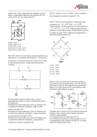 9 | Projeto Medicina – www.projetomedicina.com.br
capacitor de 1,0 nF a carga elétrica Q1. Quando a chave é
aberta, a carga elétrica adquirida pelo capacitor é Q2. Os
valores de Q1 e Q2 são, respectivamente:
a) zero e zero
b) zero e 9,6×10-8
C
c) 9,6×10-8
C e zero
d) 4,25×10-8
C e 8,5×10-8
C
e) 8,5×10-8
C e 4,25×10-8
C
41) (UFMS-2003) O circuito abaixo apresenta capacitores de
capacitância C, inicialmente descarregados, e resistores de
resistência R. A força eletromotriz do circuito é  e a chave
K está inicialmente aberta. Assinale a(s) alternativa(s)
correta(s).
(01) No instante em que se fecha a chave, é nula a
intensidade de corrente no resistor imediatamente abaixo
dos capacitores.
(02) Depois de muito tempo que a chave foi fechada, com
os capacitores totalmente carregados, a ddp em cada
resistor será igual a /2.
(04) Depois de muito tempo que a chave foi fechada, com
os capacitores totalmente carregados, a carga armazenada
em cada capacitor será igual a C/4.
(08) Depois de muito tempo que a chave foi fechada, com
os capacitores totalmente carregados, a intensidade de
corrente nos resistores será igual a /R.
(16) No instante em que se fecha a chave, a potência
total dissipada nos resistores é igual a 2
/ 2R.
42) (ITA-2007) O circuito da figura é composto de duas
resistências, R1 = 1,0 103  e R2 = 1,5 103  ,
respectivamente, e de dois capacitores, de capacitâncias C1
= 1,0 10-9
F e C2 = 2,0 10-9
F, respectivamente, além de
uma chave S, inicialmente aberta. Sendo fechada a chave S,
a variação da carga  Q no capacitor de capacitância C1,
após determinado período, é de
a) -8,0 10-9
C.
b) -6,0 10-9
C.
c) -4,0 10-9
C
d) +4,0 10-9
C.
e) +8,0 10-9
C.
43) (ITA-2004) O circuito elétrico mostrado na figura é
constituído por dois geradores ideais, com 45V de força
eletromotriz, cada um; dois capacitores de capacitâncias
iguais a 2 µF; duas chaves S e T e sete resistores, cujas
resistências estão indicadas na figura.
Considere que as chaves S e T se encontram inicialmente
fechadas e que o circuito está no regime estacionário.
Assinale a opção correta.
a) A corrente através do resistor d é de 7,5A.
b) A diferença de potencial em cada capacitor é de 15V.
c) Imediatamente após a abertura da chave T, a corrente
através do resistor g é de 3,75A.
 