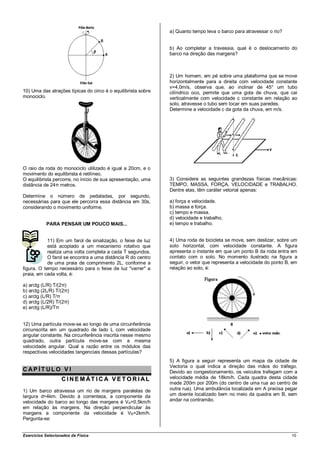 a) Quanto tempo leva o barco para atravessar o rio?


                                                               b) Ao completar a travessia, qual é o deslocamento do
                                                               barco na direção das margens?



                                                               2) Um homem, em pé sobre uma plataforma que se move
                                                               horizontalmente para a direita com velocidade constante
                                                               v=4,0m/s, observa que, ao inclinar de 45° um tubo
10) Uma das atrações típicas do circo é o equilibrista sobre   cilíndrico oco, permite que uma gota de chuva, que cai
monociclo.                                                     verticalmente com velocidade c constante em relação ao
                                                               solo, atravesse o tubo sem tocar em suas paredes.
                                                               Determine a velocidade c da gota da chuva, em m/s.




O raio da roda do monociclo utilizado é igual a 20cm, e o
movimento do equilibrista é retilíneo.
O equilibrista percorre, no início de sua apresentação, uma    3) Considere as seguintes grandezas físicas mecânicas:
distância de 24π metros.                                       TEMPO, MASSA, FORÇA, VELOCIDADE e TRABALHO.
                                                               Dentre elas, têm caráter vetorial apenas:
Determine o número de pedaladas, por segundo,
necessárias para que ele percorra essa distância em 30s,       a) força e velocidade.
considerando o movimento uniforme.                             b) massa e força.
                                                               c) tempo e massa.
                                                               d) velocidade e trabalho.
           PARA PENSAR UM POUCO MAIS...                        e) tempo e trabalho.


            11) Em um farol de sinalização, o feixe de luz     4) Uma roda de bicicleta se move, sem deslizar, sobre um
            está acoplado a um mecanismo rotativo que          solo horizontal, com velocidade constante. A figura
            realiza uma volta completa a cada T segundos.      apresenta o instante em que um ponto B da roda entra em
            O farol se encontra a uma distância R do centro    contato com o solo. No momento ilustrado na figura a
            de uma praia de comprimento 2L, conforme a         seguir, o vetor que representa a velocidade do ponto B, em
figura. O tempo necessário para o feixe de luz "varrer" a      relação ao solo, é:
praia, em cada volta, é:

a) arctg (L/R) T/(2π)
b) arctg (2L/R) T/(2π)
c) arctg (L/R) T/π
d) arctg (L/2R) T/(2π)
e) arctg (L/R)/Tπ


12) Uma partícula move-se ao longo de uma circunferência
circunscrita em um quadrado de lado L com velocidade
angular constante. Na circunferência inscrita nesse mesmo
quadrado, outra partícula move-se com a mesma
velocidade angular. Qual a razão entre os módulos das
respectivas velocidades tangenciais dessas partículas?
                                                               5) A figura a seguir representa um mapa da cidade de
                                                               Vectoria o qual indica a direção das mãos do tráfego.
CAP ÍT ULO V I                                                 Devido ao congestionamento, os veículos trafegam com a
                   C I N E M ÁT I C A V E T O R I AL           velocidade média de 18km/h. Cada quadra desta cidade
                                                               mede 200m por 200m (do centro de uma rua ao centro de
1) Um barco atravessa um rio de margens paralelas de           outra rua). Uma ambulância localizada em A precisa pegar
largura d=4km. Devido à correnteza, a componente da            um doente localizado bem no meio da quadra em B, sem
velocidade do barco ao longo das margens é VA=0,5km/h          andar na contramão.
em relação às margens. Na direção perpendicular às
margens a componente da velocidade é VB=2km/h.
Pergunta-se:


Exercícios Selecionados de Física                                                                                     10
 