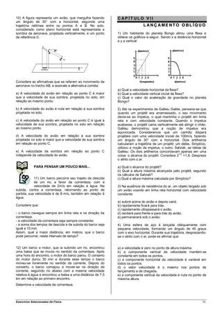 10) A figura representa um avião, que mergulha fazendo       CAP ÍT ULO V II
um ângulo de 30° com a horizontal, seguindo uma
trajetória retilínea entre os pontos A e B. No solo,                           L ANÇ AME NT O O BL ÍQ UO
considerado como plano horizontal está representada a
sombra da aeronave, projetada verticalmente, e um ponto      1) Um habitante do planeta Bongo atirou uma flexa e
de referência C.                                             obteve os gráficos a seguir. Sendo x a distância horizontal
                                                             e y a vertical:




Considere as afirmativas que se referem ao movimento da
aeronave no trecho AB, e assinale a alternativa correta:
                                                             a) Qual a velocidade horizontal da flexa?
a) A velocidade do avião em relação ao ponto C é maior       b) Qual a velocidade vertical inicial da flexa?
que a velocidade de sua sombra, projetada no solo, em        c) Qual o valor da aceleração da gravidade no planeta
relação ao mesmo ponto.                                      Bongo?

b) A velocidade do avião é nula em relação à sua sombra      2) Até os experimentos de Galileu Galilei, pensava-se que
projetada no solo.                                           quando um projétil era arremessado, o seu movimento
                                                             devia-se ao impetus, o qual mantinha o projétil em linha
c) A velocidade do avião em relação ao ponto C é igual à     reta e com velocidade constante. Quando o impetus
velocidade de sua sombra, projetada no solo em relação       acabasse, o projétil cairia verticalmente até atingir o chão.
ao mesmo ponto.                                              Galileu demonstrou que a noção de impetus era
                                                             equivocada. Consideremos que um canhão dispara
d) A velocidade do avião em relação à sua sombra             projéteis com uma velocidade inicial de 100m/s, fazendo
projetada no solo é maior que a velocidade de sua sombra     um ângulo de 30° com a horizontal. Dois artilheiros
em relação ao ponto C.                                       calcularam a trajetória de um projétil: um deles, Simplício,
                                                             utilizou a noção de impetus, o outro, Salviati, as idéias de
e) A velocidade da sombra em relação ao ponto C              Galileu. Os dois artilheiros concordavam apenas em uma
independe da velocidade do avião.                            coisa: o alcance do projétil. Considere 31/2 =1,8. Despreze
                                                             o atrito com o ar.

             PARA PENSAR UM POUCO MAIS...                    a) Qual o alcance do projétil?
                                                             b) Qual a altura máxima alcançada pelo projétil, segundo
                                                             os cálculos de Salviati?
            11) Um barco percorre seu trajeto de descida     c) Qual a altura máxima calculada por Simplício?
            de um rio, a favor da correnteza, com a
            velocidade de 2m/s em relação à água. Na         3) Na ausência de resistência do ar, um objeto largado sob
subida, contra a correnteza, retornando ao ponto de          um avião voando em linha reta horizontal com velocidade
partida, sua velocidade é de 8 m/s, também em relação à      constante:
água.
                                                             a) subirá acima do avião e depois cairá.
Considere que:                                               b) rapidamente ficará para trás.
                                                             c) rapidamente ultrapassará o avião.
- o barco navegue sempre em linha reta e na direção da       d) oscilará para frente e para trás do avião.
correnteza;                                                  e) permanecerá sob o avião.
- a velocidade da correnteza seja sempre constante;
- a soma dos tempos de descida e de subida do barco seja     4) Uma esfera de aço é lançada obliquamente com
igual a 10 min.                                              pequena velocidade, formando um ângulo de 45 graus
Assim, qual a maior distância, em metros, que o barco        com o eixo horizontal. Durante sua trajetória, desprezando-
pode percorrer, neste intervalo de tempo?                    se o atrito com o ar, pode-se afirmar que:


12) Um barco a motor, que ia subindo um rio, encontrou       a) a velocidade é zero no ponto de altura máxima.
uma balsa que se movia no sentido da correnteza. Após        b) a componente vertical da velocidade mantém-se
uma hora do encontro, o motor do barco parou. O conserto     constante em todos os pontos.
do motor durou 30 min e durante esse tempo o barco           c) a componente horizontal da velocidade é variável em
moveu-se livremente no sentido da corrente. Depois do        todos os pontos.
conserto, o barco começou a mover-se na direção da           d) o vetor velocidade é o mesmo nos pontos de
corrente, seguindo rio abaixo com a mesma velocidade         lançamento e de chegada.
relativa à água e encontrou a balsa a uma distância de 7,5   e) a componente vertical da velocidade é nula no ponto de
km em relação ao primeiro encontro.                          máxima altura.
Determine a velocidade da correnteza.




Exercícios Selecionados de Física                                                                                      12
 