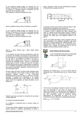 5) Um bombeiro deseja apagar um incêndio em um                seguir, atingindo o chão na outra extremidade da quadra.
edifício. O fogo está a 10m do chão. A velocidade da água     O comprimento da quadra é de 24 m.
é v=30m/s e o bombeiro segura a mangueira com um
ângulo de 30° em relação ao solo.
Obs. desprezar a altura da mangueira ao solo.




Qual é a distância máxima entre o bombeiro e o edifício?      a) Calcule o tempo de vôo da bola, antes de atingir o chão.
                                                              Desconsidere a resistência do ar nesse caso.
                                                              b) Qual é a velocidade horizontal da bola no caso acima?
6) Um bombeiro deseja apagar um incêndio em um                c) Quando a bola é rebatida com efeito, aparece uma
edifício. O fogo está a 10m do chão. A velocidade da água     força, FE, vertical, de cima para baixo e igual a 3 vezes o
é v=30m/s e o bombeiro segura a mangueira com um              peso da bola. Qual será a velocidade horizontal da bola,
ângulo de 30° em relação ao solo.                             rebatida com efeito para uma trajetória idêntica à da
Obs. desprezar a altura da mangueira ao solo.                 figura?

                                                              10) Em uma partida de futebol, a bola é chutada a partir do
                                                              solo descrevendo uma trajetória parabólica cuja altura
                                                              máxima e o alcance atingido são, respectivamente, h e s.
                                                              Desprezando o efeito do atrito do ar, a rotação da bola e
                                                              sabendo que o ângulo de lançamento foi de 45° em
                                                              relação ao solo horizontal, calcule a razão s/h.

Qual é a altura máxima que a água atinge nestas
condições?                                                                   PARA PENSAR UM POUCO MAIS...

7) Um atirador de facas faz seus arremessos a partir de                      11) Um motociclista movimenta sua motocicleta
um ponto P, em direção a uma jovem que se encontra em                        e sobe a rampa de inclinação da figura.
pé, encostada em um painel de madeira. A altura do ponto
P é de 2,0m e sua distância ao painel é de 3,0m. A
primeira faca é jogada para o alto com a componente
horizontal da velocidade igual a 3,0m/s e a componente
vertical igual a 4,0m/s. A faca se move em um plano
vertical perpendicular ao painel. Desprezando a resistência
do ar e qualquer movimento de giro da faca em torno de
seu centro de gravidade, determine a altura do ponto em
que ela atinge o painel.
                                                              Determine, em função de g, , H e D, o menor valor da
8) Duas mesas de 0,80 m de altura estão apoiadas sobre
                                                              velocidade que o motociclista deve ter em A para chegar
um piso horizontal, como mostra a figura a seguir. Duas
                                                              em B.
pequenas      esferas  iniciam   o    seu    movimento
simultaneamente do topo da mesa: 1) a primeira, da mesa
esquerda, é lançada com velocidade v0 na direção
horizontal, apontando para a outra esfera, com módulo
igual a 4m/s; 2) a segunda, da mesa da direita, cai em
queda livre.




                                                              12) Um corpo homogêneo é lançado do ponto A na figura,
                                                              com uma velocidade , que forma um ângulo de 45°
                                                              abaixo da horizontal. O corpo percorre uma distância 2x
                                                              sob a água e sai para o ar, onde percorre uma distância x,
                                                              até cair novamente sobre a superfície líquida.
Sabendo que elas se chocam no momento em que tocam            Desprezando as resistências da água e do ar ao
o chão, determine:                                            movimento do corpo, determine a massa específica deste.
                                                                                       3       3
                                                              Dado:   água   = 1,0 × 10 kg/m
a) o tempo de queda das esferas;

b) a distância x horizontal entre os pontos iniciais do
movimento.

9) Uma bola de tênis rebatida numa das extremidades da
quadra descreve a trajetória representada na figura a

Exercícios Selecionados de Física                                                                                      13
 