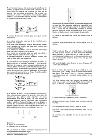 7) Um fazendeiro possui dois cavalos igualmente fortes. Ao
prender qualquer um dos cavalos com uma corda a um
muro (figura 1), observa que o animal, por mais que se
esforce, não consegue arrebentá-la. Ele prende, em
seguida, um cavalo ao outro, com a mesma corda. A partir
de então, os dois cavalos passam a puxar a corda (figura
2) tão esforçadamente quanto antes.


                                                             Uma bolinha de massa m desce verticalmente ao longo de
                                                             um tubo de vidro graduado totalmente preenchido com
                                                             glicerina. Com ajuda das graduações do tubo percebe-se
                                                             que, a partir de um determinado instante, a bolinha
                                                             percorre distâncias iguais em intervalos de tempo iguais.
                                                             Nestas condições, sendo g a aceleração da gravidade:

A respeito da situação ilustrada pela figura 2, é correto    a) calcule a resultante das forças que atuam sobre a
afirmar que:                                                 bolinha;

a) a corda arrebenta, pois não é tão resistente para
segurar dois cavalos                                         b) calcule a força resultante que o fluido exerce sobre a
b) a corda pode arrebentar, pois os dois cavalos podem       bolinha.
gerar, nessa corda, tensões até duas vezes maiores que
as da situação da figura 1
c) a corda não arrebenta, pois a resultante das forças
exercidas pelos cavalos sobre ela é nula                     11) Um motorista dirige seu automóvel com velocidade de
d) a corda não arrebenta, pois não está submetida a          90 km/h quando percebe um sinal de trânsito fechado.
tensões maiores que na situação da figura 1                  Neste instante, o automóvel está a 100m do sinal. O
e) não se pode saber se a corda arrebenta ou não, pois       motorista aplica imediatamente os freios impondo ao carro
nada se disse sobre sua resistência                          uma desaceleração constante de 2,5 m/s2 até que este
                                                             atinja o repouso:
8) Considere um carro de tração dianteira que acelera no
sentido indicado na figura em destaque. O motor é capaz      a) O automóvel pára antes do sinal ou após ultrapassá-lo?
de impor às rodas de tração um determinado sentido de        Justifique sua resposta.
rotação. Só há movimento quando há atrito estático, pois,
na sua ausência, as rodas de tração patinam sobre o solo,
como acontece em um terreno enlameado. O diagrama            b) Se a massa do automóvel é igual a 720 kg e a do
que representa corretamente as forças de atrito estático     motorista é igual a 80 kg, calcule o módulo da resultante
que o solo exerce sobre as rodas é:                          das forças que atuam sobre o conjunto automóvel-
                                                             motorista supondo que o motorista esteja solidário com o
                                                             automóvel.

                                                             12) Uma pessoa entra num elevador carregando uma
                                                             caixa pendura por um barbante frágil, como mostra a
                                                             figura. O elevador sai do 6° andar e só pára no térreo.




9) A figura I, a seguir, indica um sistema composto por
duas roldanas leves, capazes de girar sem atrito, e um fio
inextensível que possui dois suportes em suas
                                                             É correto afirmar que o barbante poderá arrebentar:
extremidades. O suporte A possui um certo número de
formigas idênticas, com 20 miligramas cada. O sistema
                                                             a) no momento em que o elevador entra em movimento, no
está em equilíbrio. Todas as formigas migram então para o
                                                             6° andar.
suporte B e o sistema movimenta-se de tal forma que o
suporte B se apóia numa mesa, que exerce uma força de
                                                             b) no momento em que o elevador parar no térreo.
40 milinewtons sobre ele, conforme ilustra a figura II.
                                                             c) quando o elevador estiver em movimento, entre o 5° e o
                                                             2° andares.

                                                             d) somente numa situação em que o elevador estiver
                                                             subindo.



Determine:
a) o peso de cada formiga.
b) o número total de formigas.

10) Um método de medir a resistência oferecida por um
fluido é mostrado na figura a seguir:
Exercícios Selecionados de Física                                                                                  15
 