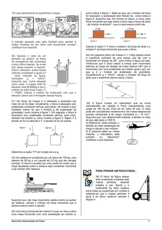 19) Leia atentamente os quadrinhos a seguir.                  como indica a figura 1. Sabe-se que, se o módulo da força
                                                              for duplicado, a aceleração terá módulo 3a , como indica a
                                                              figura 2. Suponha que, em ambos os casos, a única outra
                                                              força horizontal que age sobre o bloco seja a força de atrito
                                                              - de módulo invariável f - que a mesa exerce sobre ele.




A solução pensada pelo gato Garfield para atender à
ordem recebida de seu dono está fisicamente correta?
Justifique sua resposta.                                      Calcule a razão f / F entre o módulo f da força de atrito e o
                                                              módulo F da força horizontal que puxa o bloco.

20) Quando o cabo de um                                       24) Um pequeno bloco de massa m = 3,0kg desliza sobre
elevador se quebra, os freios                                 a superfície inclinada de uma rampa que faz com a
                                                                                           o
de emergência são acionados                                   horizontal um ângulo de 30 , como indica a figura ao lado.
contra trilhos laterais, de modo                              Verifica-se que o bloco desce a rampa com movimento
que esses passam a exercer,                                   retilíneo ao longo da direção de maior declive (30º com a
sobre o elevador, quatro forças                               horizontal) com uma aceleração de módulo igual a g/3, em
verticais constantes e iguais a f                             que g é o módulo da aceleração da gravidade.
                                                                                         2
, como indicado na figura.                                    Considerando g = 10m/s , calcule o módulo da força de
Considere      g     =
                               2
                          10m/s .                             atrito que a superfície exerce sobre o bloco.
Suponha que, numa situação
como essa, a massa total do
elevador seja M=600kg e que o
módulo de cada força f seja | f |
= 1350N. Calcule o módulo da aceleração com que o
elevador desce sob a frenagem dessas forças.

21) Um bloco de massa m é abaixado e levantado por
meio de um fio ideal. Inicialmente, o bloco é abaixado com     25) A figura mostra um helicóptero que se move
aceleração constante vertical, para baixo, de módulo a (por   verticalmente em relação à Terra, transportando uma
hipótese, menor do que o módulo g da aceleração da            carga de 100 kg por meio de um cabo de aço. O cabo
gravidade), como mostra a figura 1. Em seguida, o bloco é     pode ser considerado inextensível e de massa desprezível
levantado com aceleração constante vertical, para cima,       quando comparada à da carga. Considere g = 10 m/s 2.
também de módulo a, como mostra a figura 2. Sejam T a         Suponha que, num determinado instante, a tensão no cabo
tensão do fio na descida e T’ a tensão do fio na subida.      de aço seja igual a 1200 N.
                                                              a) Determine, neste instante, o
                                                              sentido do vetor aceleração da
                                                              carga e calcule o seu módulo.
                                                              b) É possível saber se, nesse
                                                              instante, o helicóptero está
                                                              subindo      ou     descendo?
                                                              Justifique a sua resposta.



Determine a razão T’/T em função de a e g.

22) Um sistema é constituído por um barco de 100 kg, uma
pessoa de 58 kg e um pacote de 2,0 kg que ela carrega
consigo. O barco é puxado por uma corda de modo que a
força resultante sobre o sistema seja constante, horizontal
e de módulo 240 newtons.
                                                                       PARA PENSAR UM POUCO MAIS...

                                                                       26) O bloco da figura abaixo
                                                                       está sustentado à parede pela
                                                                       massa pendular, estando
                                                                       prestes a cair. Sendo        o
                                                                       coeficiente de atrito estático
                                                              entre todas as superfícies em contato e
                                                              sabendo-se que a massa pendular é
                                                              igual à do bloco, pede-se calcular o
Supondo que não haja movimento relativo entre as partes       ângulo .
do sistema, calcule o módulo da força horizontal que a
pessoa exerce sobre o pacote.

23) Uma força horizontal de módulo F puxa um bloco sobre
uma mesa horizontal com uma aceleração de módulo a,

Exercícios Selecionados de Física                                                                                       17
 
