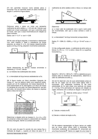 27) Um caminhão move-se numa estrada plana e                  coeficiente de atrito estático entre o bloco e a rampa vale
horizontal. Fixo ao caminhão existe um plano inclinado de      .
ângulo , conforme a figura abaixo.




Coloca-se sobre o plano um corpo que apresenta                Determine:
coeficiente de atrito estático = 0,6 com ele. Calcular qual
                                                              a) o maior valor da aceleração com a qual o carro pode
poderá ser a maior aceleração em que o caminhão pode          ser movimentado, sem que o corpo comece a subir a
se mover, sem que o corpo movimente-se em relação ao
                                                              rampa;
plano inclinado.
Dados: sen = 0,17 e cos = 0,98
                                                              b) a intensidade F da força horizontal correspondente.

28) No caso da figura seguinte, o mecanismo é destravado      Dados: P = 100N; Q = 500N;
                                                                                                               2
                                                                                             = 0,5; g = 10 m/s e cos    =
num certo instante e, dada a inexistência de forças           0,8.
passivas, as caixas C1 e C2, de massas respectivamente
iguais a 2,0 kg e 9,0 kg, adquirem movimentos acelerados.
                                                              31) Na configuração abaixo, o coeficiente de atrito entre os
                                                              blocos A e B é 1 = 0,1 e entre o bloco B e a superfície
                                                              horizontal é 2.




Sendo desprezíveis as demais massas envolvidas e
adotando g = 10 m/s2, calcule:
a) os módulos das acelerações das caixas;
                                                              Sendo PA = 20 N, PB = 80 N e PC = 60 N, e sabendo-se que o
b) a intensidade da força tensora estabelecida no fio.        sistema está na iminência de deslizamento, determine o
                                                              valor do coeficiente de atrito 2.

29) A figura mostra um bloco prismático triangular de         32) Um fio ideal tem uma de suas extremidades presa ao
massa m 1, que se desloca sobre uma superfície polida,        teto de um vagão que se move sobre trilhos retos e
puxado por um fio inextensível, de massa desprezível. A       horizontais, com aceleração constante      . Na outra
outra extremidade do fio está ligada a um bloco de massa      extremidade do fio está presa uma partícula de massa
m2 pendente de uma polia, de massa desprezível, que gira      m = 5,0 kg. O fio permanece em repouso em relação ao
sem atrito. Um terceiro bloco cúbico, de massa m 3 repousa    vagão, formando com a vertical um ângulo , tal que sen
sobre o bloco de massa m 1.
                                                                  12          5
                                                              =      e cos =    .Sabe-se, ainda, que g = 10 m/s2.
                                                                  13         13




                                                              a) Calcule o módulo de    ;


                                                              b) Calcule o módulo da tração no fio.
Determinar a relação entre as massas m 1, m2 e m 3, a fim
de conservar o bloco de massa m3 estacionário em relação
ao bloco triangular. Admitir os contatos sem atrito.


                                                              33) No sistema representado na figura, temos um vagão
                                                              que se move sobre trilhos retos e horizontais com
30) Um carro de peso Q, provido de uma rampa fixa e           movimento acelerado, de aceleração , empurrado por
inclinada de ângulo , suporta um bloco de peso P. O           uma força horizontal . Dentro do vagão há uma mesa S,
Exercícios Selecionados de Física                                                                                      18
 