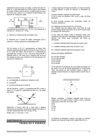 rigidamente presa ao piso do vagão, e sobre ela está um       1) Sob a ação de uma força constante, um corpo de massa
bloco A, o qual está ligado por um fio ideal a uma bolinha    m=4,0kg adquire, a partir do repouso, a velocidade de
B. A polia é ideal e não há atritos. O sistema todo se move   10m/s.
de modo que o bloco A e a bolinha B permanecem em
repouso em relação ao vagão.                                  a) Qual é trabalho realizado por essa força?
                                                              b) Se o corpo se deslocou 25m, qual o valor da força
                                                              aplicada?

                                                              2) Uma formiga caminha com velocidade média de
                                                              0,20cm/s. Determine:

                                                              a) a distância que ela percorre em 10 minutos.
                                          2                   b) o trabalho que ela realiza sobre uma folha de 0,2g
A aceleração da gravidade é g = 10 m/s e as massas de A       quando ela transporta essa folha de um ponto A para outro
e B são mA = 20 kg e m B = 12 kg.                             B, situado 8,0m acima de A.

a) Calcule os módulos de       e da tração no fio;            3) Um corpo de massa 2,0kg é arrastado sobre uma
                                                              superfície horizontal com velocidade constante de 5,0m/s,
                                                              durante 10s. Sobre esse movimento são feitas as
b) Sabendo que a massa do vagão, juntamente com a             afirmações:
mesa é m = 68 kg, determine a intensidade de .
                                                              I. o trabalho realizado pela força peso do corpo é nulo.

                                                              II. o trabalho realizado pela força de atrito é nulo.
34) Os blocos A, B e C, representados na figura, têm
massas respectivamente iguais a 8,0 kg, 6,0 kg e 26 kg. O     III. o trabalho realizado pela força resultante é nulo.
fio e a polia são ideais, não há atrito e a aceleração da
gravidade tem módulo 10 m/s2. Uma força horizontal      é     Dessas afirmações, SOMENTE:
aplicada sobre C, de modo que o sistema todo se move
em relação ao solo, mas os blocos A e B permanecem em         a) I e III são corretas.
repouso em relação a C.                                       b) I e II são corretas.
                                                              c) III é correta.
                                                              d) II é correta.
                                                              e) I é correta.

                                                              4) Um pêndulo é constituído de uma esfera de massa 2,0
                                                              kg, presa a um fio de massa desprezível e comprimento
                                                              2,0m, que pende do teto conforme figura a seguir. O
                                                              pêndulo oscila formando um ângulo máximo de 60° com a
                                                              vertical.

Calcule os módulos:
a) da aceleração do sistema em relação ao solo;
b) da força    ;
c) da força exercida por C sobre B.

35) No esquema, o plano é perfeitamente liso e entre o
plano e o corpo B o coeficiente de atrito é . As polias
são ideais.



                                                              Nessas condições, o trabalho realizado pela força de
                                                              tração, que o fio exerce sobre a esfera, entre a posição
                                                              mais baixa e mais alta, em joules, vale
                                                              a) 20
                                                              b) 10
Determine o mínimo valor de , para que o sistema              c) zero
permaneça em equilíbrio, quando as massas dos corpos A        d) -10
e B são, respectivamente, de 1,25 kg e 10 kg.                 e) -20
Dados: sen = 0,8 e sen = 0,6.


                                                              5) Observe as situações a seguir, nas quais um homem
CAP ÍT ULO IX                                                 desloca uma caixa ao longo de um trajeto AB de 2,5 m.

                    T RABAL HO E E NERG I A



Exercícios Selecionados de Física                                                                                        19
 