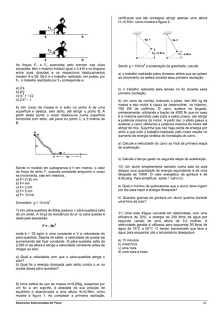 verifica-se que ela consegue atingir apenas uma altura
                                                             H1=0,45m, como mostra a figura 2.




As forças F1 e F2 exercidas pelo homem nas duas              Sendo g = 10m/s2 a aceleração da gravidade, calcule:
situações, têm o mesmo módulo igual a 0,4 N e os ângulos
entre suas direções e os respectivos deslocamentos           a) o trabalho realizado pelos diversos atritos que se opõem
medem θ e 2θ. Se k é o trabalho realizado, em joules, por    ao movimento da esfera durante essa primeira oscilação;
F1, o trabalho realizado por F2 corresponde a:

a) 2 k                                                       b) o trabalho realizado pela tensão no fio durante essa
b) k/2                                                       primeira oscilação.
c) (k2 + 1)/2
d) 2 k2 – 1                                                  9) Um carro de corrida, incluindo o piloto, tem 800 kg de
                                                             massa e seu motor é capaz de desenvolver, no máximo,
6) Um corpo de massa m é solto no ponto A de uma             160 kW de potência. O carro acelera na largada,
superfície e desliza, sem atrito, até atingir o ponto B. A   primeiramente, utilizando a tração de 4000 N, que no caso
partir deste ponto o corpo desloca-se numa superfície        é a máxima permitida pela pista e pelos pneus, até atingir
horizontal com atrito, até parar no ponto C, a 5 metros de   a potência máxima do motor. A partir daí, o piloto passa a
B.                                                           acelerar o carro utilizando a potência máxima do motor até
                                                             atingir 60 m/s. Suponha que não haja perda de energia por
                                                             atrito e que todo o trabalho realizado pelo motor resulte no
                                                             aumento de energia cinética de translação do carro.

                                                             a) Calcule a velocidade do carro ao final da primeira etapa
                                                             de aceleração.


                                                             b) Calcule o tempo gasto na segunda etapa da aceleração.

Sendo m medido em quilogramas e h em metros, o valor         10) Um aluno simplesmente sentado numa sala de aula
da força de atrito F, suposta constante enquanto o corpo     dissipa uma quantidade de energia equivalente à de uma
se movimenta, vale em newtons.                               lâmpada de 100W. O valor energético da gordura é de
a) F= (1/2) mh                                               9,0kcal/g. Para simplificar, adote 1 cal=4,0J.
b) F= mh
c) F= 2 mh                                                   a) Qual o mínimo de quilocalorias que o aluno deve ingerir
d) F= 5 mh                                                   por dia para repor a energia dissipada?
e) F= 10 mh
                                                             b) Quantos gramas de gordura um aluno queima durante
Considere: g = 10 m/s
                        2                                    uma hora de aula?

7) Um pára-quedista de 80kg (pessoa + pára-quedas) salta
de um avião. A força da resistência do ar no para quedas é   11) Uma roda d'água converte em eletricidade, com uma
dada pela expressão:                                         eficiência de 30%, a energia de 200 litros de água por
                                                             segundo caindo de uma altura de 5,0 metros. A
                   F = - Bv
                            2                                eletricidade gerada é utilizada para esquentar 50 litros de
                                                             água de 15°C a 65°C. O tempo aproximado que leva a
onde b = 32 kg/m é uma constante e V a velocidade do         água para esquentar até a temperatura desejada é:
pára-quedista. Depois de saltar, a velocidade de queda vai
aumentando até ficar constante. O pára-quedista salta de     a) 15 minutos
2.000 m de altura e atinge a velocidade constante antes de   b) meia hora
chegar ao solo.                                              c) uma hora
                                                             d) uma hora e meia
a) Qual a velocidade com que o pára-quedista atinge o
solo?
b) Qual foi a energia dissipada pelo atrito contra o ar na
queda desse pára-quedista?



8) Uma esfera de aço de massa m=0,20kg, suspensa por
um fio a um suporte, é afastada de sua posição de
equilíbrio e abandonada a uma altura H0=0,48m, como
mostra a figura 1. Ao completar a primeira oscilação,

Exercícios Selecionados de Física                                                                                     20
 