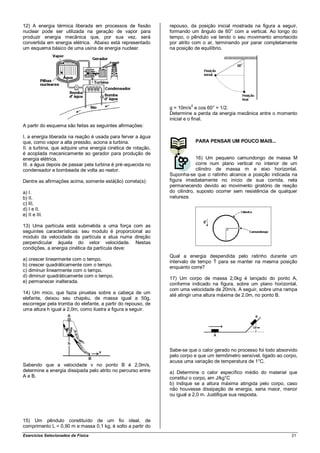 12) A energia térmica liberada em processos de fissão         repouso, da posição inicial mostrada na figura a seguir,
nuclear pode ser utilizada na geração de vapor para           formando um ângulo de 60° com a vertical. Ao longo do
produzir energia mecânica que, por sua vez, será              tempo, o pêndulo vai tendo o seu movimento amortecido
convertida em energia elétrica. Abaixo está representado      por atrito com o ar, terminando por parar completamente
um esquema básico de uma usina de energia nuclear.            na posição de equilíbrio.




                                                                       2
                                                              g = 10m/s e cos 60° = 1/2.
                                                              Determine a perda da energia mecânica entre o momento
                                                              inicial e o final.
A partir do esquema são feitas as seguintes afirmações:

I. a energia liberada na reação é usada para ferver a água
que, como vapor a alta pressão, aciona a turbina.                          PARA PENSAR UM POUCO MAIS...
II. a turbina, que adquire uma energia cinética de rotação,
é acoplada mecanicamente ao gerador para produção de
energia elétrica.                                                          16) Um pequeno camundongo de massa M
III. a água depois de passar pela turbina é pré-aquecida no                corre num plano vertical no interior de um
condensador e bombeada de volta ao reator.                                 cilindro de massa m e eixo horizontal.
                                                              Suponha-se que o ratinho alcance a posição indicada na
Dentre as afirmações acima, somente está(ão) correta(s):      figura imediatamente no início de sua corrida, nela
                                                              permanecendo devido ao movimento giratório de reação
a) I.                                                         do cilindro, suposto ocorrer sem resistência de qualquer
b) II.                                                        natureza.
c) III.
d) I e II.
e) II e III.

13) Uma partícula está submetida a uma força com as
seguintes características: seu modulo é proporcional ao
modulo da velocidade da partícula e atua numa direção
perpendicular àquela do vetor velocidade. Nestas
condições, a energia cinética da partícula deve:
                                                              Qual a energia despendida pelo ratinho durante um
a) crescer linearmente com o tempo.
                                                              intervalo de tempo T para se manter na mesma posição
b) crescer quadráticamente com o tempo.                       enquanto corre?
c) diminuir linearmente com o tempo.
d) diminuir quadráticamente com o tempo.
                                                              17) Um corpo de massa 2,0kg é lançado do ponto A,
e) permanecer inalterada.                                     conforme indicado na figura, sobre um plano horizontal,
                                                              com uma velocidade de 20m/s. A seguir, sobre uma rampa
14) Um mico, que fazia piruetas sobre a cabeça de um
                                                              até atingir uma altura máxima de 2,0m, no ponto B.
elefante, deixou seu chapéu, de massa igual a 50g,
escorregar pela tromba do elefante, a partir do repouso, de
uma altura h igual a 2,0m, como ilustra a figura a seguir.




                                                              Sabe-se que o calor gerado no processo foi todo absorvido
                                                              pelo corpo e que um termômetro sensível, ligado ao corpo,
                                                              acusa uma variação de temperatura de 1°C.
Sabendo que a velocidade v no ponto B é 2,0m/s,
determine a energia dissipada pelo atrito no percurso entre   a) Determine o calor específico médio do material que
A e B.                                                        constitui o corpo, em J/kg°C
                                                              b) Indique se a altura máxima atingida pelo corpo, caso
                                                              não houvesse dissipação de energia, seria maior, menor
                                                              ou igual a 2,0 m. Justifique sua resposta.




15) Um pêndulo constituído de um fio ideal, de
comprimento L = 0,90 m e massa 0,1 kg, é solto a partir do
Exercícios Selecionados de Física                                                                                   21
 