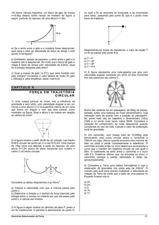 18) Numa câmara frigorífica, um bloco de gelo de massa        no qual o fio se encontra na horizontal, e se movimenta
m=8,0kg desliza sobre rampa de madeira da figura a            para baixo, passando pelo ponto B, que é o ponto mais
seguir, partindo do repouso, de uma altura h=1,8m.            baixo da trajetória.




a) Se o atrito entre o gelo e a madeira fosse desprezível,
qual seria o valor da velocidade do bloco ao atingir o solo   Desprezando-se forças de resistência, o valor da tração T
(ponto A da figura)?                                          no fio ao passar pelo ponto B é:

b) Entretanto, apesar de pequeno, o atrito entre o gelo e a   a) T = P
madeira não é desprezível, de modo que o bloco de gelo e      b) T = 2P
chega à base da rampa com velocidade de 4,0m/s. Qual          c) T = 3P
foi a energia dissipada pelo atrito?                          d) T = P/3

c) Qual a massa de gelo (a 0°C) que seria fundida com         4) A figura representa uma roda-gigante que gira com
esta energia? Considere o calor latente de fusão do gelo      velocidade angular constante em torno do eixo horizontal
L=80cal/g e, para simplificar, adote 1cal=4,0J.               fixo que passa por seu centro C.



CAP ÍT ULO X
                  FORÇ A E M T RAJET ÓRIA
                                CIRCUL AR
1) Uma massa pontual se move, sob a influência da
gravidade e sem atrito, com velocidade angular w em um
círculo a uma altura h ≠ 0 na superfície interna de um cone
que forma um ângulo α com seu eixo central, como              Numa das cadeiras há um passageiro, de 60kg de massa,
mostrado na figura. Qual a altura h da massa em relação       sentado sobre uma balança de mola (dinamômetro), cuja
ao vértice do cone?                                           indicação varia de acordo com a posição do passageiro.
                                                              No ponto mais alto da trajetória o dinamômetro indica
                                                              234N e no ponto mais baixo indica 954N. Considere a
                                                              variação do comprimento da mola desprezível quando
                                                              comparada ao raio da roda. Calcule o valor da aceleração
                                                              local da gravidade.

                                                              5) Um caminhão, com massa total de 10.000kg está
                                                              percorrendo uma curva circular plana e horizontal a
2) A figura mostra o perfil JKLM de um tobogã, cujo trecho    72km/h (ou seja, 20m/s) quando encontra uma mancha de
KLM é circular de centro em C e raio R=5,4m. Uma criança      óleo na pista e perde completamente a aderência. O
de 15kg inicia sua descida, a partir do repouso, de uma       caminhão encosta então no muro lateral que acompanha a
altura h=7,2m acima do plano horizontal que contém o          curva que o mantém em trajetória circular de raio igual a
centro C do trecho circular.                                  90m. O coeficiente de atrito entre o caminhão e o muro
                                                              vale 0,3. Podemos afirmar que, ao encostar no muro, o
                                                              caminhão começa a perder velocidade à razão de,
                                                              aproximadamente.

                                                              6) Considere a Terra uma esfera homogênea e que a
                                                              aceleração da gravidade nos pólos seja de 9,8m/s2. O
                                                              número pelo qual seria preciso multiplicar a velocidade de
                                                              rotação da Terra de modo que o peso de uma pessoa no
                                                              Equador ficasse nulo é:

Considere os atritos desprezíveis e g=10m/s2.                 a) 4π.
                                                              b) 2π.
a) Calcule a velocidade com que a criança passa pelo          c) 3.
ponto L.                                                      d) 10.
b) Determine a direção e o sentido da força exercida pelo     e) 17.
tobogã sobre a criança no instante em que ela passa pelo
ponto L e calcule seu módulo.


3) A figura a seguir mostra um pêndulo de peso P, preso a
um fio inextensível. O pêndulo é abandonado do ponto A,

Exercícios Selecionados de Física                                                                                    22
 