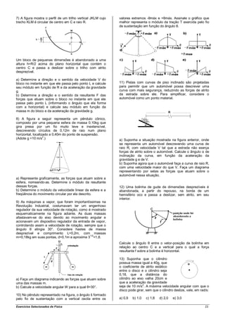 7) A figura mostra o perfil de um trilho vertical JKLM cujo   valores extremos -θmáx e +θmáx. Assinale o gráfico que
trecho KLM é circular de centro em C e raio R.                melhor representa o módulo da tração T exercida pelo fio
                                                              de sustentação em função do ângulo θ.




Um bloco de pequenas dimensões é abandonado a uma
altura h=R/2 acima do plano horizontal que contém o
centro C e passa a deslizar sobre o trilho com atrito
desprezível.

a) Determine a direção e o sentido da velocidade V do
bloco no instante em que ele passa pelo ponto L e calcule     11) Pistas com curvas de piso inclinado são projetadas
seu módulo em função de R e da aceleração da gravidade        para permitir que um automóvel possa descrever uma
g.                                                            curva com mais segurança, reduzindo as forças de atrito
b) Determine a direção e o sentido da resultante F das        da estrada sobre ele. Para simplificar, considere o
forças que atuam sobre o bloco no instante em que ele         automóvel como um ponto material.
passa pelo ponto L (informando o ângulo que ela forma
com a horizontal) e calcule seu módulo em função da
massa m do bloco e da aceleração da gravidade g.

8) A figura a seguir representa um pêndulo cônico,
composto por uma pequena esfera de massa 0,10kg que
gira presa por um fio muito leve e inextensível,
descrevendo círculos de 0,12m de raio num plano
horizontal, localizado a 0,40m do ponto de suspensão.
(Adote g =10 m/s2.)                                           a) Suponha a situação mostrada na figura anterior, onde
                                                              se representa um automóvel descrevendo uma curva de
                                                              raio R, com velocidade V tal que a estrada não exerça
                                                              forças de atrito sobre o automóvel. Calcule o ângulo α de
                                                              inclinação da curva, em função da aceleração da
                                                              gravidade g e de V.
                                                              b) Suponha agora que o automóvel faça a curva de raio R,
                                                              com uma velocidade maior do que V. Faça um diagrama
                                                              representando por setas as forças que atuam sobre o
                                                              automóvel nessa situação.
a) Represente graficamente, as forças que atuam sobre a
esfera, nomeando-as. Determine o módulo da resultante
dessas forças.                                                12) Uma bolinha de gude de dimensões desprezíveis é
b) Determine o módulo da velocidade linear da esfera e a      abandonada, a partir do repouso, na borda de um
freqüência do movimento circular por ela descrito.            hemisfério oco e passa a deslizar, sem atrito, em seu
                                                              interior.
9) As máquinas a vapor, que foram importantíssimas na
Revolução Industrial, costumavam ter um engenhoso
regulador da sua velocidade de rotação, como é mostrado
esquematicamente na figura adiante. As duas massas
afastavam-se do eixo devido ao movimento angular e
acionavam um dispositivo regulador da entrada de vapor,
controlando assim a velocidade de rotação, sempre que o
ângulo θ atingia 30°. Considere hastes de massa
desprezível e comprimento L=0,2m, com massas
m=0,18kg em suas pontas, d=0,1m e aproxime 31/2=1,8.
                                                              Calcule o ângulo θ entre o vetor-posição da bolinha em
                                                              relação ao centro C e a vertical para o qual a força
                                                              resultante f sobre a bolinha é horizontal.

                                                              13) Suponha que o cilindro
                                                              possua massa igual a 40g, que
                                                              o coeficiente de atrito estático
                                                              entre o disco e o cilindro seja
                                                              0,18, que a distância do
a) Faça um diagrama indicando as forças que atuam sobre       cilindro ao eixo valha 20cm e
uma das massas m.                                             que a aceleração da gravidade
                                                                             2
b) Calcule a velocidade angular W para a qual θ=30°.          seja de 10 m/s . A máxima velocidade angular com que o
                                                              disco pode girar, sem que o cilindro deslize, vale, em rad/s:
10) No pêndulo representado na figura, o ângulo š formado
pelo fio de sustentação com a vertical oscila entre os        a) 0,9   b) 1,0   c) 1,8   d) 2,0   e) 3,0

Exercícios Selecionados de Física                                                                                       23
 