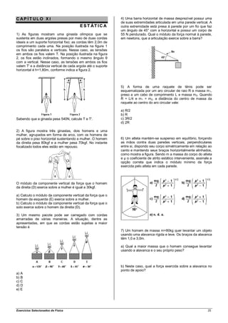 CAP ÍT ULO X I                                                 4) Uma barra horizontal de massa desprezível possui uma
                                                               de suas extremidades articulada em uma parede vertical. A
                                         E S T ÁT IC A         outra extremidade está presa à parede por um fio que faz
                                                               um ângulo de 45° com a horizontal e possui um corpo de
1) As figuras mostram uma ginasta olímpica que se              55 N pendurado. Qual o módulo da força normal à parede,
sustenta em duas argolas presas por meio de duas cordas        em newtons, que a articulação exerce sobre a barra?
ideais a um suporte horizontal fixo; as cordas têm 2,0m de
comprimento cada uma. Na posição ilustrada na figura 1
os fios são paralelos e verticais. Nesse caso, as tensões
em ambos os fios valem T. Na posição ilustrada na figura
2, os fios estão inclinados, formando o mesmo ângulo θ
com a vertical. Nesse caso, as tensões em ambos os fios
valem T' e a distância vertical de cada argola até o suporte
horizontal é h=1,80m, conforme indica a figura 2.



                                                               5) A forma de uma raquete de tênis pode ser
                                                               esquematizada por um aro circular de raio R e massa m 1,
                                                               preso a um cabo de comprimento L e massa m 2. Quando
                                                               R = L/4 e m 1 = m2, a distância do centro de massa da
                                                               raquete ao centro do aro circular vale:

                                                               a) R/2
                                                               b) R
Sabendo que a ginasta pesa 540N, calcule T e T'.               c) 3R/2
                                                               d) 2R

2) A figura mostra três ginastas, dois homens e uma
mulher, agrupados em forma de arco, com os homens de
pé sobre o piso horizontal sustentando a mulher. O homem       6) Um atleta mantém-se suspenso em equilíbrio, forçando
da direita pesa 80kgf e a mulher pesa 70kgf. No instante       as mãos contra duas paredes verticais, perpendiculares
focalizado todos eles estão em repouso.                        entre si, dispondo seu corpo simetricamente em relação ao
                                                               canto e mantendo seus braços horizontalmente alinhados,
                                                               como mostra a figura. Sendo m a massa do corpo do atleta
                                                               e µ o coeficiente de atrito estático interveniente, assinale a
                                                               opção correta que indica o módulo mínimo da força
                                                               exercida pelo atleta em cada parede.



O módulo da componente vertical da força que o homem
da direita (D) exerce sobre a mulher é igual a 30kgf.

a) Calculo o módulo da componente vertical da força que o
homem da esquerda (E) exerce sobre a mulher.
b) Calculo o módulo da componente vertical da força que o
solo exerce sobre o homem da direita (D).

3) Um mesmo pacote pode ser carregado com cordas
amarradas de várias maneiras. A situação, dentre as
apresentadas, em que as cordas estão sujeitas a maior
tensão é
                                                               7) Um homem de massa m=80kg quer levantar um objeto
                                                               usando uma alavanca rígida e leve. Os braços da alavanca
                                                               têm 1,0 e 3,0m.

                                                               a) Qual a maior massa que o homem consegue levantar
                                                               usando a alavanca e o seu próprio peso?



                                                               b) Neste caso, qual a força exercida sobre a alavanca no
                                                               ponto de apoio?
a) A
b) B
c) C
d) D
e) E




Exercícios Selecionados de Física                                                                                         25
 
