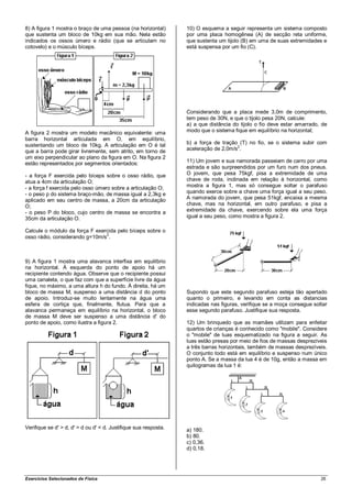 8) A figura 1 mostra o braço de uma pessoa (na horizontal)        10) O esquema a seguir representa um sistema composto
que sustenta um bloco de 10kg em sua mão. Nela estão              por uma placa homogênea (A) de secção reta uniforme,
indicados os ossos úmero e rádio (que se articulam no             que sustenta um tijolo (B) em uma de suas extremidades e
cotovelo) e o músculo bíceps.                                     está suspensa por um fio (C).




                                                                  Considerando que a placa mede 3,0m de comprimento,
                                                                  tem peso de 30N, e que o tijolo pesa 20N, calcule:
                                                                  a) a que distância do tijolo o fio deve estar amarrado, de
A figura 2 mostra um modelo mecânico equivalente: uma             modo que o sistema fique em equilíbrio na horizontal;
barra horizontal articulada em O, em equilíbrio,
sustentando um bloco de 10kg. A articulação em O é tal            b) a força de tração (T) no fio, se o sistema subir com
que a barra pode girar livremente, sem atrito, em torno de        aceleração de 2,0m/s2.
um eixo perpendicular ao plano da figura em O. Na figura 2
estão representados por segmentos orientados:                     11) Um jovem e sua namorada passeiam de carro por uma
                                                                  estrada e são surpreendidos por um furo num dos pneus.
- a força F exercida pelo bíceps sobre o osso rádio, que          O jovem, que pesa 75kgf, pisa a extremidade de uma
atua a 4cm da articulação O;                                      chave de roda, inclinada em relação à horizontal, como
- a força f exercida pelo osso úmero sobre a articulação O;       mostra a figura 1, mas só consegue soltar o parafuso
- o peso p do sistema braço-mão, de massa igual a 2,3kg e         quando exerce sobre a chave uma força igual a seu peso.
aplicado em seu centro de massa, a 20cm da articulação            A namorada do jovem, que pesa 51kgf, encaixa a mesma
O;                                                                chave, mas na horizontal, em outro parafuso, e pisa a
- o peso P do bloco, cujo centro de massa se encontra a           extremidade da chave, exercendo sobre ela uma força
35cm da articulação O.                                            igual a seu peso, como mostra a figura 2.

Calcule o módulo da força F exercida pelo bíceps sobre o
                                2
osso rádio, considerando g=10m/s .



9) A figura 1 mostra uma alavanca interfixa em equilíbrio
na horizontal. À esquerda do ponto de apoio há um
recipiente contendo água. Observe que o recipiente possui
uma canaleta, o que faz com que a superfície livre da água
fique, no máximo, a uma altura h do fundo. À direita, há um
bloco de massa M, suspenso a uma distância d do ponto             Supondo que este segundo parafuso esteja tão apertado
de apoio. Introduz-se muito lentamente na água uma                quanto o primeiro, e levando em conta as distancias
esfera de cortiça que, finalmente, flutua. Para que a             indicadas nas figuras, verifique se a moça consegue soltar
alavanca permaneça em equilíbrio na horizontal, o bloco           esse segundo parafuso. Justifique sua resposta.
de massa M deve ser suspenso a uma distância d' do
ponto de apoio, como ilustra a figura 2.                          12) Um brinquedo que as mamães utilizam para enfeitar
                                                                  quartos de crianças é conhecido como "mobile". Considere
                                                                  o "mobile" de luas esquematizado na figura a seguir. As
                                                                  luas estão presas por meio de fios de massas desprezíveis
                                                                  a três barras horizontais, também de massas desprezíveis.
                                                                  O conjunto todo está em equilíbrio e suspenso num único
                                                                  ponto A. Se a massa da lua 4 é de 10g, então a massa em
                                                                  quilogramas da lua 1 é:




Verifique se d' > d, d' = d ou d' < d. Justifique sua resposta.   a) 180.
                                                                  b) 80.
                                                                  c) 0,36.
                                                                  d) 0,18.




Exercícios Selecionados de Física                                                                                        26
 