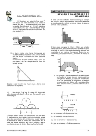 CAP ÍT ULO X II
                                                                         IMP ULSO E Q U ANT ID ADE DE
                 PARA PENSAR UM POUCO MAIS...                                            MOV IME NT O
                                                                1) Cada um dos quadrados mostrados na figura a seguir
                13) Considere um automóvel de peso P,           tem lado b e massa uniformemente distribuída. Determine
         com tração nas rodas dianteiras, cujo centro de        as coordenadas (x , y) do centro de massa do sistema
         massa está em C, movimentando-se num plano             formado pelos quadrados.
                                               2
         horizontal. Considerando g = 10 m/s , calcule a
         aceleração máxima que o automóvel pode atingir,
         sendo o coeficiente de atrito entre os pneus e o
         piso igual a 0,75.




                                                                2) Numa placa retangular de 100cm x 200cm, são cortados
                                                                setores circulares, todos de mesmo raio, resultado na peça
                                                                mostrada na figura. A placa tem espessura uniforme e é
                                                                construída de um material homogêneo. Determine, em
    14) A figura mostra uma barra homogênea em                  centímetros, as coordenadas x e y, do centro de massa da
        equilíbrio estático encostada numa parede vertical      peça.
        livre de atritos e apoiada num piso horizontal
        áspero.
        O coeficiente de atrito estático entre a barra e o
        piso vale 0,5 e é o ângulo entre a barra e a
        parede vertical.




                                                                    3)   Os gráficos a seguir representam as velocidades,
                                                                         em função do tempo, de dois objetos esféricos
                                                                         homogêneos idênticos, que colidem frontalmente.
                                                                         Se p é a quantidade de movimento do sistema
                                                                         formado pelos dois objetos e E a energia cinética
Calcule o valor máximo de           para que a barra ainda               deste mesmo sistema, podemos afirmar que na
permaneça em equilíbrio.                                                 colisão:



15)        Um cilindro C de raio R e peso 2W é colocado
sobre dois semicilindros A e B de raio R e peso W, como
ilustra a figura.




                                                                a) p se conservou e E não se conservou.
O contato entre o cilindro e os semicilindros não tem atrito.
                                                                b) p se conservou e E se conservou.
O coeficiente de atrito entre o plano horizontal e a face
plana dos semicilindros é 0,5. Determine o valor máximo
                                                                c) p não se conservou e E se conservou.
da distância “d” entre os centros dos semicilindros A e B,
para que exista equilíbrio em todo o sistema. Não é
                                                                d) p não se conservou e E não se conservou.
permitido o contato do cilindro C com o plano horizontal.



Exercícios Selecionados de Física                                                                                      27
 