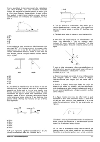 4) Uma quantidade de barro de massa 2,0kg é atirada de
uma altura h=0,45m, com uma velocidade horizontal
v=4m/s, em direção a um carrinho parado, de massa igual
a 6,0kg, como mostra a figura adiante. Se todo o barro
ficar grudado no carrinho no instante em que o atingir, o
carrinho iniciará um movimento com velocidade, em m/s,
igual a



                                                            a) Qual é o módulo da razão entre a força média que o
                                                            carrinho A exerce sobre o carrinho B e a força média que o
                                                            carrinho B exerce sobre o carrinho A? Justifique sua
                                                            resposta.

                                                            b) Calcule a razão entre as massa mA e mB dos carrinhos.
a) 3/4.
b) 1.
c) 5/4.                                                     8) Uma bola de pingue-pongue cai verticalmente e se
d) 2.                                                       choca, com velocidade V, com um anteparo plano,
e) 3.                                                       inclinado 45° com a horizontal. A velocidade V' da bola
                                                            imediatamente após o choque é horizontal, como ilustra a
5) Um projétil de 450g é disparado horizontalmente com      figura:
              1/2
velocidade 20 m/s, contra um corpo de massa 0,45kg
suspenso por um fio de 2m de comprimento. Em um
choque perfeitamente elástico e frontal, o corpo sobe até
uma altura h. Qual é o ângulo máximo formado pelo fio
com a vertical?




                                                            O peso da bola, o empuxo e a força de resistência do ar
                                                            são desprezíveis quando comparados à força média que o
                                                            anteparo exerce sobre a bola durante o choque.
                                                            Suponha | v | = | v' | = v.

a) 30°                                                      a) Determine a direção e o sentido da força média exercida
b) 45°                                                      pelo anteparo sobre a esfera durante o choque,
c) 60°                                                      caracterizando-os pelo ângulo que ela forma com o
d) 75°                                                      anteparo.
e) 90°
                                                            b) Calcule o módulo dessa força média em função da
6) Uma lâmina de material muito leve de massa m está em     massa m da esfera, do módulo v de suas velocidades,
repouso sobre uma superfície sem atrito. A extremidade      tanto imediatamente antes quanto imediatamente após o
esquerda da lâmina está a 1cm de uma parede. Uma            choque, e do tempo Δt que a bola permanece em contato
formiga considerada como um ponto, de massa m/5, está       com o anteparo.
inicialmente em repouso sobre essa extremidade, como
mostra a figura. A seguir, a formiga caminha para frente
muito lentamente, sobre a lâmina. A que distância d da      9) A figura mostra uma mesa de bilhar sobre a qual
parede estará a formiga no momento em que a lâmina          encontram-se duas bolas de mesma massa. A bola (1) é
tocar a parede?                                             lançada em linha reta com uma velocidade v0 e vai se
                                                            chocar frontalmente com a bola (2), que se encontra em
                                                            repouso.




a) 2 cm.                                                    Considere o choque perfeitamente elástico e despreze os
b) 3 cm.                                                    atritos. Calcule, em função de v0, as velocidades que as
c) 4 cm.                                                    bolas (1) e (2) adquirem após o choque.
d) 5 cm.
e) 6 cm.
                                                            10) Um carro A, de massa m, colide com um carro B, de
7) A figura representa o gráfico velocidade-tempo de uma    mesma massa m que estava parado em um cruzamento.
colisão unidimensional entre dois carrinhos A e B.          Na colisão os carros se engastam, saem juntos, arrastando

Exercícios Selecionados de Física                                                                                  28
 