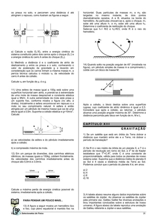 os pneus no solo, e percorrem uma distância d até             horizontal. Duas partículas de massas m1 e m2 são
atingirem o repouso, como ilustram as figuras a seguir.       largadas no mesmo instante, de dois pontos
                                                              diametralmente opostos, A e B, situados na borda do
                                                              hemisfério. As partículas chocam-se e, após o choque, m 1
                                                              sobe até uma altura h1 e m 2 sobe até uma altura h2.
                                                              Determine o coeficiente de restituição do choque.
                                                              Sabe-se que h1= R/2 e h2=R/3, onde R é o raio do
                                                              hemisfério.




a) Calcule a razão EC'/EC entre a energia cinética do
sistema constituído pelos dois carros após o choque (EC') e
a energia cinética do carro A antes do choque (EC).

b) Medindo a distância d e o coeficiente de atrito de
deslizamento µ entre os pneus e o solo, conhecendo o          14) Quando solto na posição angular de 45° (mostrada na
valor da aceleração da gravidade g e levando em               figura), um pêndulo simples de massa m e comprimento L
consideração que os carros tinham a mesma massa m, a          colide com um bloco de massa M.
perícia técnica calculou o módulo vA da velocidade do
carro A antes da colisão.

Calcule vA em função de µ, d e g.


11) Uma esfera de massa igual a 100g está sobre uma
superfície horizontal sem atrito, e prende-se à extremidade
de uma mola de massa desprezível e constante elástica
igual a 9N/m. A outra extremidade da mola está presa a
um suporte fixo, conforme mostra a figura (no alto, à
direita). Inicialmente a esfera encontra-se em repouso e a    Após a colisão, o bloco desliza sobre uma superfície
mola no seu comprimento natural. A esfera é então             rugosa, cujo coeficiente de atrito dinâmico é igual a 0,3.
atingida por um pêndulo de mesma massa que cai de uma         Considere que após a colisão, ao retornar, o pêndulo
altura igual a 0,5m. Suponha a colisão elástica e g=10m/s2.   alcance uma posição angular máxima de 30°. Determine a
Calcule:                                                      distância percorrida pelo bloco em função de m, M e L.


                                                              CAP ÍT ULO X III
                                                                                                  GR AV IT AÇÃO
                                                              1) Se um satélite que está em órbita da Terra dobrar a
                                                              distância que mantém entre ele e a Terra, irá dobrar o
a) as velocidades da esfera e do pêndulo imediatamente        período de translação?
após a colisão;

b) a compressão máxima da mola.                               2) Se R é o raio médio da órbita de um planeta X, e T é o
                                                                                                          a
                                                              período de revolução em torno do Sol, a 3 lei de Kepler
                                                                                2      3
12) Em um parque de diversões, dois carrinhos elétricos       estabelece que T =C.R , onde C é uma constante de
idênticos, de massas iguais a 150kg, colidem frontalmente.    proporcionalidade, válida para todos os planetas de nosso
As velocidades dos carrinhos imediatamente antes do           sistema solar. Suponha que a distância média do planeta X
choque são 5,0m/s e 3,0m/s.                                   ao Sol é 4 vezes a distância média da Terra ao Sol.
                                                              Podemos concluir que o período do planeta X é, em anos:

                                                              a) 2
                                                              b) 4
                                                              c) 8
                                                              d) 16



Calcule a máxima perda de energia cinética possível do
sistema, imediatamente após a colisão.
                                                              3) A tabela abaixo resume alguns dados importantes sobre
                                                              os satélites de Júpiter. Ao observar os satélites de Júpiter
            PARA PENSAR UM POUCO MAIS...                      pela primeira vez, Galileu Galilei fez diversas anotações e
                                                              tirou importantes conclusões sobre a estrutura de nosso
            13) A figura a seguir mostra um hemisfério ôco    universo. A figura abaixo da tabela reproduz uma anotação
            e liso, cujo plano equatorial é mantido fixo na   de Galileu referente a Júpiter e seus satélites.

Exercícios Selecionados de Física                                                                                      29
 