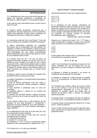 CAP ÍT ULO I                                                            (força)x (massa)y = (volume) (energia)n

                                    INT RO DUÇÃO             seja dimensionalmente correta, são, respectivamente:

1) A velocidade das ondas numa praia pode depender de        a) (-3, 0, 3).
alguns dos seguintes parâmetros: a aceleração da             b) (-3, 0, -3).
gravidade g, a altura da água H, e a densidade da água d.    c) (3, -1, -3).
                                                             d) (1, 2, -1).
a) Na crista da onda a velocidade é maior ou menor que na
base? Por quê?                                               8) O acelerador de íons pesados relativísticos de
                                                             Brookhaven (Estados Unidos) foi inaugurado com a colisão
                                                             entre dois núcleos de ouro, liberando uma energia de 10
b) Fazendo análise dimensional, observa-se que a             trilhões de elétrons-volt. Os cientistas esperam, em breve,
velocidade da onda não depende de um dos 3 parâmetros        elevar a energia a 40 trilhões de elétrons-volt, para simular
citados. Que parâmetro é esse? Qual a expressão da           as condições do Universo durante os primeiros
velocidade em termos dos 2 parâmetros restantes.             microssegundos após o "Big Bang."
                                                                                       ("Ciência Hoje", setembro de 2000)

2) A densidade média da Terra é de 5,5g/cm 3. Como ela                                                       -19
                                                             Sabendo que 1 elétron-volt é igual a 1,6 × 10 joules, a
deve ser expressa em unidades do Sistema Internacional?      ordem de grandeza da energia, em joules, que se espera
                                                             atingir em breve, com o acelerador de Brookhaven, é:
3) Alguns experimentos realizados por virologistas
                                                                   -7
demonstram que um bacteriófago (vírus que parasita e se      a) 10
                                                                   -8
multiplica no interior de uma bactéria) é capaz de formar    b) 10
                                                                  -6
100 novos vírus em apenas 30 minutos. Se introduzirmos       c) 10
                                                                   -5
1000 bacteriófagos em uma colônia suficientemente            d) 10
grande de bactérias, qual a ordem de grandeza do número
de vírus existentes após 2 horas?                            9) Num determinado processo físico, a quantidade de calor
                                                             Q transferida por convecção é dada por
4) O sistema solar tem 4,5 x 109 anos de idade. Os
primeiros hominídeos surgiram na Terra há cerca de 4,5                            Q = h . A . ΔT . Δt
milhões de anos. Imagine uma escala em que o tempo
transcorrido entre o surgimento do sistema solar e a época   onde h é uma constante, Q é expresso em joules (J), A em
                                                                                  2
atual corresponda a um ano de 365 dias. De acordo com        metros quadrados (m ), ΔT em kelvins (K) e Δt em
tal escala, há quantas horas os hominídeos surgiram na       segundos (s), que são unidades do Sistema Internacional
Terra? Aproxime sua resposta para um número inteiro          (SI).
apropriado.
                                                             a) Expresse a unidade da grandeza h em termos de
5) Marque a opção na qual é indicada uma relação entre       unidades do SI que aparecem no enunciado.
grandezas físicas que não pode ser linear:
                                                             b) Expresse a unidade de h usando apenas as unidades
a) pressão e temperatura, na transformação isovolumétrica    kg, s e K, que pertencem ao conjunto das unidades de
de um gás ideal.                                             base do SI.
b) força de atração gravitacional entre dois corpos e
produto de suas massas, mantida constante a distância
entre eles                                                   10) Considere duas vasilhas, ambas na forma de cilindro
c) força resultante e aceleração, para um corpo em           reto: A e B. A altura e o raio de B são maiores que as
movimento                                                    correspondentes dimensões de A por um fator 2.
d) resistência elétrica e corrente em um reostato sob        Responda as questões abaixo sem apelar para as
tensão constante                                             fórmulas de perímetro, áreas e volumes de quaisquer
e) quadrado da velocidade escalar e espaço percorrido,       objetos particulares.
para o movimento de um corpo em queda livre a partir do
repouso.                                                     a) Quantas vezes a circunferência da base da vasilha B,
                                                             CB é maior que CA, a circunferência da base da vasilha A?
6) Um cientista verificou que, a cada acréscimo de três
unidades de uma certa grandeza X, correspondia o             b) Quantas vezes a área da base da vasilha B, SB, é maior
decréscimo de duas unidades de uma outra grandeza Y.         que SA, a área da vasilha A?
Sobre tais grandezas X e Y são corretas as afirmações a
seguir, EXCETO:                                              c) Se A contém 25 litros de água quando está cheia até a
                                                             borda, quantos litros de água conterá a vasilha B, quando
a) A multiplicação de cada valor de X pelo valor de Y que    igualmente cheia?
lhe corresponde é sempre constante.
b) A soma de cada valor de X pelo valor de Y que lhe
corresponde não é constante.
c) Y varia linearmente com X.
d) O gráfico Y × X é uma reta.
e) A expressão Y = aX + b, com a e b assumindo valores
adequados, serve para representar a relação entre Y e X.


7) Os valores de x, y e n para que a equação:

Exercícios Selecionados de Física                                                                                      3
 