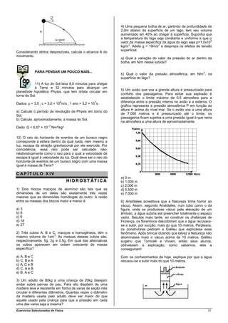 4) Uma pequena bolha de ar, partindo da profundidade de
                                                               2,0m abaixo da superfície de um lago, tem seu volume
                                                               aumentado em 40% ao chegar à superfície. Suponha que
                                                               a temperatura do lago seja constante e uniforme e que o
                                                               valor da massa específica da água do lago seja p=1,0x105
                                                               kg/m3. Adote g = 10m/s2 e despreze os efeitos de tensão
                                                               superficial.
Considerando atritos desprezíveis, calcule o alcance A do
movimento.
                                                               a) Qual a variação do valor da pressão do ar dentro da
                                                               bolha, em N/m nessa subida?

              PARA PENSAR UM POUCO MAIS...
                                                               b) Qual o valor da pressão atmosférica, em N/m 2, na
                                                               superfície do lago?
            11) A luz do Sol leva 8,0 minutos para chegar
            à Terra e 32 minutos para alcançar um
                                                               5) Um avião que voa a grande altura é pressurizado para
planetóide hipotético Physis, que tem órbita circular em
                                                               conforto dos passageiros. Para evitar sua explosão é
torno do Sol.
                                                               estabelecido o limite máximo de 0,5 atmosfera para a
                                8                    7         diferença entre a pressão interna no avião e a externa. O
Dados: p = 3,0 ; c = 3,0 × 10 m/s ; 1 ano = 3,2 × 10 s.
                                                               gráfico representa a pressão atmosférica P em função da
a) Calcule o período de revolução de Physis em torno do        altura H acima do nível mar. Se o avião voa a uma altura
                                                               de 7.000 metros e é pressurizado até o limite, os
Sol.
                                                               passageiros ficam sujeitos a uma pressão igual à que reina
b) Calcule, aproximadamente, a massa do Sol.
                                                               na atmosfera a uma altura de aproximadamente
                      –11
Dado: G = 6,67 × 10         Nm²/kg²

12) O raio do horizonte de eventos de um buraco negro
corresponde à esfera dentro da qual nada, nem mesmo a
luz, escapa da atração gravitacional por ele exercida. Por
coincidência, esse raio pode ser calculado não-
relativisticamente como o raio para o qual a velocidade de
escape é igual à velocidade da luz. Qual deve ser o raio do
horizonte de eventos de um buraco negro com uma massa
igual à massa da Terra?

CAP ÍT ULO X IV
                                                               a) 0 m
                                      H I D R O S T ÁT I C A   b) 1.000 m
                                                               c) 2.000 m
1) Dois blocos maciços de alumínio são tais que as             d) 5.500 m
dimensões de um deles são exatamente três vezes                e) 7.000 m
maiores que as dimensões homólogas do outro. A razão
entre as massas dos blocos maior e menor é:                    6) Aristóteles acreditava que a Natureza tinha horror ao
                                                               vácuo. Assim, segundo Aristóteles, num tubo como o da
a) 3                                                           figura, onde se produzisse vácuo pela elevação de um
b) 6                                                           êmbolo, a água subiria até preencher totalmente o espaço
c) 9                                                           vazio. Séculos mais tarde, ao construir os chafarizes de
d) 18                                                          Florença, os florentinos descobriram que a água recusava-
e) 27                                                          se a subir, por sucção, mais do que 10 metros. Perplexos,
                                                               os construtores pediram a Galileu que explicasse esse
2) Três cubos A, B e C, maciços e homogêneos, têm o            fenômeno. Após brincar dizendo que talvez a Natureza não
mesmo volume de 1cm 3. As massas desses cubos são,             abominasse maio o vácuo acima de 10 metros, Galileu
respectivamente, 5g, 2g e 0,5g. Em qual das alternativas       sugeriu que Torricelli e Viviani, então seus alunos,
os cubos aparecem em ordem crescente de massa                  obtivessem a explicação; como sabemos, eles a
específica?                                                    conseguiram!

a) A, B e C                                                    Com os conhecimentos de hoje, explique por que a água
b) C, B e A                                                    recusou-se a subir mais do que 10 metros.
c) A, C e B
d) C, A e B
e) B, A e C

3) Um adulto de 80kg e uma criança de 20kg desejam
andar sobre pernas de pau. Para isto dispõem de uma
madeira leve e resistente em forma de varas de seção reta
circular e diferentes diâmetros. Quantas vezes o diâmetro
da madeira usada pelo adulto deve ser maior do que
aquele usado pela criança para que a pressão em cada
uma das varas seja a mesma?
Exercícios Selecionados de Física                                                                                     31
 