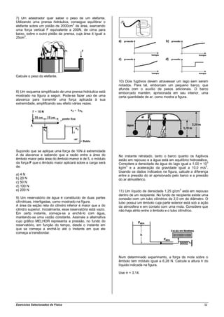 7) Um adestrador quer saber o peso de um elefante.
Utilizando uma prensa hidráulica, consegue equilibrar o
elefante sobre um pistão de 2000cm2 de área, exercendo
uma força vertical F equivalente a 200N, de cima para
baixo, sobre o outro pistão da prensa, cuja área é igual a
       2
25cm .




Calcule o peso do elefante.
                                                                 10) Dois fugitivos devem atravessar um lago sem serem
                                                                 notados. Para tal, emborcam um pequeno barco, que
                                                                 afunda com o auxílio de pesos adicionais. O barco
8) Um esquema simplificado de uma prensa hidráulica está         emborcado mantém, aprisionada em seu interior, uma
mostrado na figura a seguir. Pode-se fazer uso de uma            certa quantidade de ar, como mostra a figura.
alavanca para transmitir uma força aplicada à sua
extremidade, amplificando seu efeito várias vezes.




Supondo que se aplique uma força de 10N á extremidade
A da alavanca e sabendo que a razão entre a área do              No instante retratado, tanto o barco quanto os fugitivos
êmbolo maior pela área do êmbolo menor é de 5, o módulo          estão em repouso e a água está em equilíbrio hidrostático.
da força F que o êmbolo maior aplicará sobre a carga será        Considere a densidade da água do lago igual a 1,00 × 103
de:                                                                   3
                                                                 kg/m e a aceleração da gravidade igual a 10,0 m/s .
                                                                                                                         2

                                                                 Usando os dados indicados na figura, calcule a diferença
a) 4 N                                                           entre a pressão do ar aprisionado pelo barco e a pressão
b) 20 N                                                          do ar atmosférico.
c) 50 N
d) 100 N
e) 200 N                                                                                                3
                                                                 11) Um líquido de densidade 1,25 g/cm está em repouso
                                                                 dentro de um recipiente. No fundo do recipiente existe uma
9) Um reservatório de água é constituído de duas partes          conexão com um tubo cilíndrico de 2,0 cm de diâmetro. O
cilíndricas, interligadas, como mostrado na figura.              tubo possui um êmbolo cuja parte exterior está sob a ação
A área da seção reta do cilindro inferior é maior que a do       da atmosfera e em contato com uma mola. Considere que
cilindro superior. Inicialmente, esse reservatório está vazio.   não haja atrito entre o êmbolo e o tubo cilíndrico.
Em certo instante, começa-se a enchê-lo com água,
mantendo-se uma vazão constante. Assinale a alternativa
cujo gráfico MELHOR representa a pressão, no fundo do
reservatório, em função do tempo, desde o instante em
que se começa a enchê-lo até o instante em que ele
começa a transbordar.




                                                                 Num determinado experimento, a força da mola sobre o
                                                                 êmbolo tem módulo igual a 6,28 N. Calcule a altura h do
                                                                 líquido indicada na figura.

                                                                 Use π = 3,14.




Exercícios Selecionados de Física                                                                                       32
 