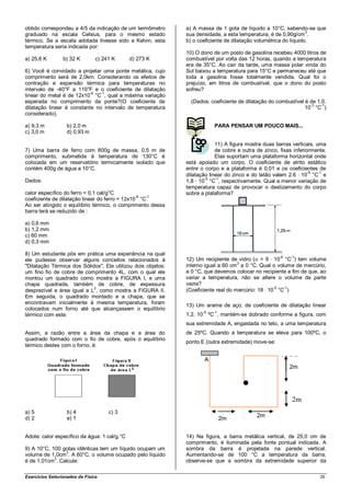 obtido correspondeu a 4/5 da indicação de um termômetro       a) A massa de 1 gota de líquido a 10°C, sabendo-se que
                                                                                                                  3
graduado na escala Celsius, para o mesmo estado               sua densidade, a esta temperatura, é de 0,90g/cm .
térmico. Se a escala adotada tivesse sido a Kelvin, esta      b) o coeficiente de dilatação volumétrica do líquido.
temperatura seria indicada por:
                                                              10) O dono de um posto de gasolina recebeu 4000 litros de
a) 25,6 K        b) 32 K        c) 241 K      d) 273 K        combustível por volta das 12 horas, quando a temperatura
                                                              era de 35°C. Ao cair da tarde, uma massa polar vinda do
6) Você é convidado a projetar uma ponte metálica, cujo       Sul baixou a temperatura para 15°C e permaneceu até que
comprimento será de 2,0km. Considerando os efeitos de         toda a gasolina fosse totalmente vendida. Qual foi o
contração e expansão térmica para temperaturas no             prejuízo, em litros de combustível, que o dono do posto
intervalo de -40°F a 110°F e o coeficiente de dilatação       sofreu?
                           -6  -1
linear do metal é de 12x10 °C , qual a máxima variação
esperada no comprimento da ponte?(O coeficiente de              (Dados: coeficiente de dilatação do combustível é de 1,0.
dilatação linear é constante no intervalo de temperatura                                                        10-3 °C-1)
considerado).

a) 9,3 m           b) 2,0 m                                               PARA PENSAR UM POUCO MAIS...
c) 3,0 m           d) 0,93 m

                                                                           11) A figura mostra duas barras verticais, uma
7) Uma barra de ferro com 800g de massa, 0,5 m de                          de cobre e outra de zinco, fixas inferiormente.
comprimento, submetida à temperatura de 130°C é                            Elas suportam uma plataforma horizontal onde
colocada em um reservatório termicamente isolado que          está apoiado um corpo. O coeficiente de atrito estático
contém 400g de água a 10°C.                                   entre o corpo e a plataforma é 0,01 e os coeficientes de
                                                                                                                   -5  -1
                                                              dilatação linear do zinco e do latão valem 2.6 10 °C e
                                                                      -5   -1
Dados:                                                        1,8 · 10 °C , respectivamente. Qual a menor variação de
                                                              temperatura capaz de provocar o deslizamento do corpo
calor específico do ferro = 0,1 cal/g°C                       sobre a plataforma?
coeficiente de dilatação linear do ferro = 12x10-6 °C-1
Ao ser atingido o equilíbrio térmico, o comprimento dessa
barra terá se reduzido de :

a) 0,6 mm
b) 1,2 mm
c) 60 mm
d) 0,3 mm

8) Um estudante pôs em prática uma experiência na qual
                                                                                                      -6   -1
ele pudesse observar alguns conceitos relacionados à          12) Um recipiente de vidro ( = 9 10 °C ) tem volume
"Dilatação Térmica dos Sólidos". Ele utilizou dois objetos:   interno igual a 60 cm3 a 0 °C. Qual o volume de mercúrio,
um fino fio de cobre de comprimento 4L, com o qual ele        a 0 °C, que devemos colocar no recipiente a fim de que, ao
montou um quadrado como mostra a FIGURA I, e uma              variar a temperatura, não se altere o volume da parte
chapa quadrada, também de cobre, de espessura                 vazia?
desprezível e área igual a L2, como mostra a FIGURA II.       (Coeficiente real do mercúrio: 18 10-5 °C-1)
Em seguida, o quadrado montado e a chapa, que se
encontravam inicialmente à mesma temperatura, foram
                                                              13) Um arame de aço, de coeficiente de dilatação linear
colocados num forno até que alcançassem o equilíbrio
térmico com este.                                             1,2. 10-5 ºC-1, mantém-se dobrado conforme a figura, com
                                                              sua extremidade A, engastada no teto, a uma temperatura
Assim, a razão entre a área da chapa e a área do              de 25ºC. Quando a temperatura se eleva para 100ºC, o
quadrado formado com o fio de cobre, após o equilíbrio
                                                              ponto E (outra extremidade) move-se:
térmico destes com o forno, é:

                                                                     A
                                                                                                           2m




                                                                                                           2m
a) 5               b) 4              c) 3
d) 2               e) 1                                                                     2m
                                                                           2m


Adote: calor específico da água: 1 cal/g.°C                   14) Na figura, a barra metálica vertical, de 25,0 cm de
                                                              comprimento, é iluminada pela fonte pontual indicada. A
9) A 10°C, 100 gotas idênticas tem um líquido ocupam um       sombra da barra é projetada na parede vertical.
volume de 1,0cm3. A 60°C, o volume ocupado pelo líquido       Aumentando-se de 100 °C a temperatura da barra,
            3
é de 1,01cm . Calcule:                                        observe-se que a sombra da extremidade superior da

Exercícios Selecionados de Física                                                                                      35
 