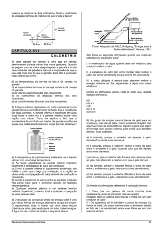mesma se desloca de dois milímetros. Qual o coeficiente
de dilatação térmica do material de que é feita a barra?




                                                                     Fonte: Adaptado de PALZ, Wolfgang, "Energia solar e
                                                                                       fontes alternativas". Hemus, 1981.
CAP ÍT ULO XV I
                                    CALO MET RI A             São feitas as seguintes afirmações quanto aos materiais
                                                              utilizados no aquecedor solar:
1) Uma garrafa de cerveja e uma lata de cerveja
permanecem durante vários dias numa geladeira. Quando         I. o reservatório de água quente deve ser metálico para
se pegam com as mãos desprotegidas a garrafa e a lata         conduzir melhor o calor.
para retirá-las da geladeira, tem-se a impressão de que a
lata está mais fria do que a garrafa. Este fato é explicado   II. a cobertura de vidro tem como função reter melhor o
pelas diferenças entre:                                       calor, de forma semelhante ao que ocorre em uma estufa.

a) as temperaturas da cerveja na lata e da cerveja na         III. a placa utilizada é escura para absorver melhor a
garrafa.                                                      energia radiante do Sol, aquecendo a água com maior
b) as capacidades térmicas da cerveja na lata e da cerveja    eficiência.
na garrafa.
c) os calores específicos dos dois recipientes.               Dentre as afirmações acima, pode-se dizer que, apenas
d) os coeficientes de dilatação térmica dos dois              está(ão) correta(s):
recipientes.
e) as condutividades térmicas dos dois recipientes.           a) I
                                                              b) I e II
2) A figura anterior representa um corte transversal numa     c) II
garrafa térmica hermeticamente fechada. Ela é constituída     d) I e III
por duas paredes. A parede interna é espalhada em suas        e) II e III
duas faces e entre ela e a parede externa existe uma
região com vácuo. Como se explica o fato que a
temperatura de um fluido no interior da garrafa mantém-se     4) Um grupo de amigos compra barras de gelo para um
quase que inalterada durante um longo período de tempo?       churrasco, num dia de calor. Como as barras chegam com
                                                              algumas horas de antecedência, alguém sugere que sejam
                                                              envolvidas num grosso cobertor para evitar que derretam
                                                              demais. Essa sugestão:

                                                              a) é absurda, porque o cobertor vai aquecer o gelo,
                                                              derretendo-o ainda mais depressa.

                                                              b) é absurda, porque o cobertor facilita a troca de calor
                                                              entre o ambiente e o gelo, fazendo com que ele derreta
                                                              ainda mais depressa.

a) A temperatura só permanecerá inalterada, se o líquido      c) é inócua, pois o cobertor não fornece nem absorve calor
estiver com uma baixa temperatura.                            ao gelo, não alterando a rapidez com que o gelo derrete.
b) As faces espelhadas da parede interna impedem
totalmente a propagação do calor por condução.                d) faz sentido, porque o cobertor facilita a troca de calor
c) Como a parede interna é duplamente espelhada, ela          entre o ambiente e o gelo, retardando o seu derretimento.
reflete o calor que chega por irradiação, e a região de
vácuo evita a propagação do calor através da condução e       e) faz sentido, porque o cobertor dificulta a troca de calor
convecção.                                                    entre o ambiente e o gelo, retardando o seu derretimento.
d) Devido à existência de vácuo entre as paredes, o líquido
não perde calor para o ambiente através de radiação
eletromagnética.                                              5) Analise as afirmações referentes à condução térmica
e) Qualquer material plástico é um isolante térmico
perfeito, impedindo, portanto, toda e qualquer propagação     I - Para que um pedaço de carne cozinhe mais
de calor através dele.                                        rapidamente, pode-se introduzir nele um espeto
                                                              metálico. Isso se justifica pelo fato de o metal ser um bom
3) O resultado da conversão direta de energia solar é uma     condutor de calor.
das várias formas de energia alternativa de que se dispõe.    II - Os agasalhos de lã dificultam a perda de energia (na
O aquecimento solar é obtido por uma placa escura             forma de calor) do corpo humano para o ambiente, devido
coberta por vidro, pela qual passa um tubo contendo água.     ao fato de o ar aprisionado entre suas fibras ser um bom
A água circula, conforme mostra o esquema abaixo.             isolante térmico.



Exercícios Selecionados de Física                                                                                      36
 