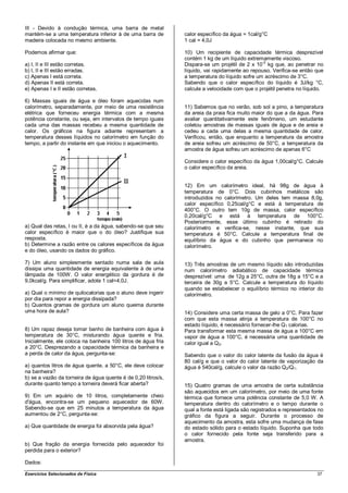 III - Devido à condução térmica, uma barra de metal
mantém-se a uma temperatura inferior à de uma barra de         calor específico da água = 1cal/g°C
madeira colocada no mesmo ambiente.                            1 cal = 4,0J

Podemos afirmar que:                                           10) Um recipiente de capacidade térmica desprezível
                                                               contém 1 kg de um líquido extremamente viscoso.
a) I, II e III estão corretas.                                 Dispara-se um projétil de 2 x 10-2 kg que, ao penetrar no
b) I, II e III estão erradas.                                  líquido, vai rapidamente ao repouso. Verifica-se então que
c) Apenas I está correta.                                      a temperatura do líquido sofre um acréscimo de 3°C.
d) Apenas II está correta.                                     Sabendo que o calor específico do líquido é 3J/kg °C,
e) Apenas I e II estão corretas.                               calcule a velocidade com que o projétil penetra no líquido.

6) Massas iguais de água e óleo foram aquecidas num
calorímetro, separadamente, por meio de uma resistência        11) Sabemos que no verão, sob sol a pino, a temperatura
elétrica que forneceu energia térmica com a mesma              da areia da praia fica muito maior do que a da água. Para
potência constante, ou seja, em intervalos de tempo iguais     avaliar quantitativamente este fenômeno, um estudante
cada uma das massas recebeu a mesma quantidade de              coletou amostras de massas iguais de água e de areia e
calor. Os gráficos na figura adiante representam a             cedeu a cada uma delas a mesma quantidade de calor.
temperatura desses líquidos no calorímetro em função do        Verificou, então, que enquanto a temperatura da amostra
tempo, a partir do instante em que iniciou o aquecimento.      de areia sofreu um acréscimo de 50°C, a temperatura da
                                                               amostra de água sofreu um acréscimo de apenas 6°C

                                                               Considere o calor específico da água 1,00cal/g°C. Calcule
                                                               o calor específico da areia.


                                                               12) Em um calorímetro ideal, há 98g de água à
                                                               temperatura de 0°C. Dois cubinhos metálicos são
                                                               introduzidos no calorímetro. Um deles tem massa 8,0g,
                                                               calor específico 0,25cal/g°C e está à temperatura de
                                                               400°C. O outro tem 10g de massa, calor específico
                                                               0,20cal/g°C e está à temperatura de 100°C.
                                                               Posteriormente, esse último cubinho é retirado do
a) Qual das retas, I ou II, é a da água, sabendo-se que seu    calorímetro e verifica-se, nesse instante, que sua
calor específico é maior que o do óleo? Justifique sua         temperatura é 50°C. Calcule a temperatura final de
resposta.                                                      equilíbrio da água e do cubinho que permanece no
b) Determine a razão entre os calores específicos da água      calorímetro.
e do óleo, usando os dados do gráfico.

7) Um aluno simplesmente sentado numa sala de aula             13) Três amostras de um mesmo líquido são introduzidas
dissipa uma quantidade de energia equivalente à de uma         num calorímetro adiabático de capacidade térmica
lâmpada de 100W. O valor energético da gordura é de            desprezível: uma de 12g a 25°C, outra de 18g a 15°C e a
9,0kcal/g. Para simplificar, adote 1 cal=4,0J.                 terceira de 30g a 5°C. Calcule a temperatura do líquido
                                                               quando se estabelecer o equilíbrio térmico no interior do
a) Qual o mínimo de quilocalorias que o aluno deve ingerir     calorímetro.
por dia para repor a energia dissipada?
b) Quantos gramas de gordura um aluno queima durante
uma hora de aula?                                              14) Considere uma certa massa de gelo a 0°C. Para fazer
                                                               com que esta massa atinja a temperatura de 100°C no
                                                               estado líquido, é necessário fornecer-lhe Q1 calorias.
8) Um rapaz deseja tomar banho de banheira com água à          Para transformar esta mesma massa de água a 100°C em
temperatura de 30°C, misturando água quente e fria.            vapor de água a 100°C, é necessária uma quantidade de
Inicialmente, ele coloca na banheira 100 litros de água fria   calor igual a Q2.
a 20°C. Desprezando a capacidade térmica da banheira e
a perda de calor da água, pergunta-se:                         Sabendo que o valor do calor latente da fusão da água é
                                                               80 cal/g e que o valor do calor latente de vaporização da
a) quantos litros de água quente, a 50°C, ele deve colocar     água é 540cal/g, calcule o valor da razão Q 2/Q1.
na banheira?
b) se a vazão da torneira de água quente é de 0,20 litros/s,
durante quanto tempo a torneira deverá ficar aberta?           15) Quatro gramas de uma amostra de certa substância
                                                               são aquecidos em um calorímetro, por meio de uma fonte
9) Em um aquário de 10 litros, completamente cheio             térmica que fornece uma potência constante de 5,0 W. A
d'água, encontra-se um pequeno aquecedor de 60W.               temperatura dentro do calorímetro e o tempo durante o
Sabendo-se que em 25 minutos a temperatura da água             qual a fonte está ligada são registrados e representados no
aumentou de 2°C, pergunta-se:                                  gráfico da figura a seguir. Durante o processo de
                                                               aquecimento da amostra, esta sofre uma mudança de fase
a) Que quantidade de energia foi absorvida pela água?          do estado sólido para o estado líquido. Suponha que todo
                                                               o calor fornecido pela fonte seja transferido para a
                                                               amostra.
b) Que fração da energia fornecida pelo aquecedor foi
perdida para o exterior?

Dados:

Exercícios Selecionados de Física                                                                                      37
 