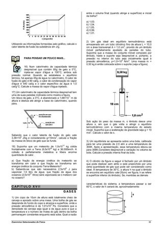 entre o volume final (quando atinge a superfície) e inicial
                                                               da bolha?

                                                               a) 1,03.
                                                               b) 1,04.
                                                               c) 1,05.
                                                               d) 0,99.
                                                               e) 1,01.


                                                               2) Um gás ideal em equilíbrio termodinâmico está
Utilizando as informações fornecidas pelo gráfico, calcule o   armazenado em um tubo cilíndrico fino de altura L = 10,0
calor latente de fusão da substância em J/g.                                                    2
                                                               cm e área transversal A = 1,0 cm , provido de um êmbolo
                                                               móvel perfeitamente ajustado às paredes do tubo.
                                                               Suponha que a massa do conjunto móvel composto por
                                                               êmbolo, haste e suporte seja desprezível e, portanto, a
            PARA PENSAR UM POUCO MAIS...                       pressão no interior do tubo seja inicialmente igual à
                                                                                              5     2
                                                               pressão atmosférica, p=1,0×10 N/m . Uma massa m =
                                                               0,50 kg é então colocada sobre o suporte (veja a figura).
           16) Num calorímetro de capacidade térmica
           desprezível que contém 60g de gelo a 0°C,
           injeta-se vapor d'água a 100°C, ambos sob
pressão normal. Quando se estabelece o equilíbrio
térmico, há apenas 45g de água no calorímetro. O calor de
fusão do gelo é 80 cal/g, o calor de condensação do vapor
d'água é 540 cal/g e o calor específico da água é 1,0
cal/g°C. Calcule a massa do vapor d'água injetado.

17) Um calorímetro de capacidade térmica desprezível tem
uma de suas paredes inclinada como mostra a figura.
Um bloco de gelo, a 0°C, é abandonado a 1,68×10-1 m de
altura e desliza até atingir a base do calorímetro, quando
pára.




                                                               Sob ação do peso da massa m, o êmbolo desce uma
                                                               altura x, em que o gás volta a atingir o equilíbrio
                                                               termodinâmico com a mesma temperatura do estado
                                                               inicial. Suponha que a aceleração da gravidade seja g = 10
                                                                   2
                                                               m/s . Calcule o valor de x.
Sabendo que o calor latente de fusão do gelo vale
3,36×10 J/kg e considerando g=10m/s2, calcule a fração
       5

da massa do bloco de gelo que se funde.                        3) Um equilibrista se apresenta sobre uma bola, calibrada
                                                               para ter uma pressão de 2,0 atm a uma temperatura de
18) Suponha que um meteorito de 1,0x1012 kg colida             300K. Após a apresentação, essa temperatura elevou-se
frontalmente com a Terra (6,0x1024 kg) a 36.000km/h. A         para 306K.Considere desprezível a variação no volume da
colisão é perfeitamente inelástica e libera enorme             bola. Calcule a pressão interna final da bola.
quantidade de calor.

a) Que fração da energia cinética do meteorito se              4) O cilindro da figura a seguir é fechado por um êmbolo
transforma em calor e que fração se transforma em              que pode deslizar sem atrito e está preenchido por uma
energia cinética do conjunto Terra-Meteorito?                  certa quantidade de gás que pode ser considerado como
b) Sabendo-se que são necessários 2,5x106 J para               ideal. À temperatura de 30°C, a altura h na qual o êmbolo
vaporizar 1,0 litro de água, que fração da água dos            se encontra em equilíbrio vale 20cm( ver figura; h se refere
                 21
oceanos (2,0x10 litros) será vaporizada se o meteoro cair      à superfície inferior do êmbolo). Se, mantidas as demais
no oceano?

                                                               características do sistema, a temperatura passar a ser
CAP ÍT ULO XV II                                               60°C, o valor de h variará de, aproximadamente:

                                               G AS E S
1) Um copo de 10cm de altura está totalmente cheio de
cerveja e apoiado sobre uma mesa. Uma bolha de gás se
desprende do fundo do copo e alcança a superfície, onde a
pressão atmosférica é de 1,01x105 Pa. Considere que a
densidade da cerveja seja igual a da água pura e que a
temperatura e o número de moles do gás dentro da bolha
permaneçam constantes enquanto esta sobe. Qual a razão

Exercícios Selecionados de Física                                                                                       38
 