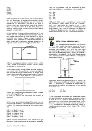 a) 5%.                                                       Com B e y constantes, qual das expressões a seguir
b) 10%.                                                      exprime a relação entre a pressão e o volume do gás?
c) 20%.
                                                                         γ
d) 50%.                                                      a) p = B/V
e) 100%.                                                     b) V = B.p
                                                             c) p = B.V
                                                             d) p = B/V
5) Um recipiente de volume variável, em equilíbrio térmico   e) p = B.Vγ
com um reservatório de temperatura constante, encerra
uma certa quantidade de gás ideal que tem inicialmente       10) Quando utiliza-se para a pressão de um gás a unidade
pressão de 2,0 atmosferas e volume de 3,0 litros. O          atm (atmosfera), para o volume de um gás a unidade L
volume máximo que esse recipiente pode atingir é de 5,0      (litro), para quantidade de matéria o mol e para
litros, e o volume mínimo é de 2,0 litros. Calcule as        temperatura o kelvin, a unidade da constante geral dos
pressões máxima (pmax) e mínima (pmin) a que o referido      gases perfeitos é atm.L/(mol.K), de acordo com a equação
gás pode ser submetido.                                      de Clapeyron. Se passarmos a usar todas as unidades no
                                                             sistema internacional, qual será a unidade da constante?
6) Um recipiente de volume interno total igual a V0 está
dividido em dois compartimentos estanques por meio de
uma parede fina que pode se mover sem atrito na direção
horizontal, como indica a figura a seguir. A parede é
diatérmica, isto é, permeável ao calor. O compartimento da
direita contém dois moles de um gás ideal, enquanto o da                     PARA PENSAR UM POUCO MAIS...
esquerda contém um mol de outro gás, também ideal.
                                                                         11) A figura adiante mostra um tubo cilíndrico
                                                                         com secção transversal constante de área
                                                             S=1,0x10-2 m2 aberto nas duas extremidades para a
                                                                                                    5
                                                             atmosfera cuja pressão é Pa=1,0x10 Pa. Uma certa
                                                             quantidade de gás ideal está aprisionada entre dois pistões
                                                             A e B que se movem sem atrito. A massa do pistão A é
                                                             desprezível e a do pistão B é M. O pistão B está apoiado
                                                             numa mola de constante k=2,5x103 N/m e a aceleração da
                                                             gravidade é g=10m/s2.


Sabendo que os gases estão em equilíbrio térmico entre si
e que a parede se encontra em repouso, calcule o volume
de cada gás em função de V0.

7) Um cilindro de 2,0 litros é dividido em duas partes por
uma parede móvel fina, conforme o esquema a seguir. O
lado esquerdo do cilindro contém 1,0mol de um gás ideal.
O outro lado contém 2,0 mols do mesmo gás. O conjunto
está à temperatura de 300 K. Adote R = 0,080 atm.l/mol.K


                                                             Inicialmente, a distância de equilíbrio entre os pistões é de
                                                             0,50m. Uma massa de 25kg é colocada vagarosamente
                                                             sobre A, mantendo-se constante a temperatura. O
                                                             deslocamento do pistão A para baixo, até a nova posição
                                                             de equilíbrio será:

                                                             a) 0,40 m           b) 0,10 m
                                                             c) 0,25 m           d) 0,20 m
a) Qual será o volume do lado esquerdo quando a parede
móvel estiver equilibrada?
b) Qual é a pressão nos dois lados, na situação de
                                                             12) Um tubo capilar fechado em uma extremidade contém
equilíbrio?
                                                             uma quantidade de ar aprisionada por um pequeno volume
                                                             de água. A 7,0°C e à pressão atmosférica (76,0cm Hg) o
                                                             comprimento do trecho com ar aprisionado é de 15,0cm.
8) Uma certa quantidade de gás perfeito passa por uma
                                                             Determine o comprimento do trecho com ar aprisionado a
transformação isotérmica. Os pares de pontos pressão (P)
                                                             17,0°C. Se necessário, empregue os seguintes valores da
e volume (V), que podem representar esta transformação,
                                                             pressão de vapor da água: 0,75cm Hg a 7,0°C e 1,42cm
são:
                                                             Hg a 17,0°C.
a) P= 4; V= 2 e P= 8; V= 1
b) P= 3; V= 9 e P= 4; V= 16
c) P= 2; V= 2 e P= 6; V= 6
d) P= 3; V= 1 e P= 6; V= 2
e) P= 1; V= 2 e P= 2; V= 8

9) Num processo termodinâmico, certa massa de um gás
ideal sofre uma transformação a temperatura constante.


Exercícios Selecionados de Física                                                                                      39
 
