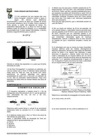 3) Alberto saiu de casa para o trabalho exatamente às 7h,
                                                             desenvolvendo, com seu carro, uma velocidade constante
            PARA PENSAR UM POUCO MAIS...                     de 54 km/h. Pedro, seu filho, percebe imediatamente que o
                                                             pai esqueceu sua pasta com documentos e, após 1min de
                                                             hesitação, sai para encontrá-lo, movendo-se também com
           11) Um vertedouro de uma represa tem uma          velocidade constante. Excelente aluno em Física calcula
           forma triangular, conforme mostra a figura a      que como saiu 1min após o pai, demorará exatamente
           seguir.    Um      técnico    quer   determinar   3min para alcançá-lo.
empiricamente o volume de água por unidade de tempo          Para que isso seja possível, qual a velocidade escalar do
que sai pelo vertedouro, isto é, a vazão. Como a represa é   carro de Pedro?
muito grande, a vazão não depende do tempo. Os
parâmetros relevantes são: h, a altura do nível de água
medida a partir do vértice do triângulo, e g, a aceleração   4) Em um trecho em declive, de 20 km de extensão, de
da gravidade local. A partir dessas informações, o técnico   uma estrada federal, a velocidade máxima permitida para
escreve a seguinte fórmula para a vazão Q:                   veículos pesados é de 70 km/h e para veículos leves é de
                                                             80 km/h. Suponha que um caminhão pesado e um
                                    X   Y
                         Q = Ch g                            automóvel iniciem o trecho em declive simultaneamente e
                                                             que mantenham velocidades iguais às máximas
                                                             estabelecidas. Calcule a distância entre os dois veículos
                                                             no instante em que o automóvel completa o trecho em
onde C é uma grandeza adimensional.                          declive.


                                                             5) A velocidade com que os nervos do braço transmitem
                                                             impulsos elétricos pode ser medida, empregando-se
                                                             eletrodos adequados, através da estimulação de diferentes
                                                             pontos do braço e do registro das respostas a estes
                                                             estímulos. O esquema I, adiante, ilustra uma forma de
                                                             medir a velocidade de um impulso elétrico em um nervo
                                                             motor, na qual o intervalo de tempo entre as respostas aos
                                                             estímulos 1 e 2, aplicados simultaneamente, é igual a 4
                                                             ms. O esquema II ilustra uma forma de medir a velocidade
                                                             de um impulso elétrico em um nervo sensorial.
Calcule os valores dos expoentes x e y para que Q tenha
dimensão de vazão.

12) No filme "Armageddon", é mostrado um asteróide, em
rota de colisão com a Terra. O diâmetro desse asteróide
mede cerca de 1000 km, mas, de acordo com vários
astrônomos, os maiores asteróides com alguma
probabilidade de colidir com a Terra têm um diâmetro de
10 km. São os chamados "exterminadores". Faça uma
estimativa da razão entre as massas desses dois tipos de
asteróides.

CAP ÍT ULO II
                 C I NE M ÁT I C A E S C AL AR I
                                                             (Adaptado de CAMERON, J. R. et alii. Physics of the Body.
1) O esquema representa o instante inicial (t = 0s) da                    Madison: Medical Physics Publishing, 1999.)
perseguição entre três veículos A, B e C, que se deslocam
com velocidades 50 m/s, 20 m/s e 60 m/s,                     Determine a velocidade de propagação do impulso elétrico:
respectivamente.
                                                             a) no nervo motor, em km/h;




Determine após quanto tempo o veículo A se encontrará        b) no nervo sensorial, em m/s, entre os eletrodos 2 e 3.
exatamente entre os veículos B e C, a meia distância
deles.

2) A distância média entre o Sol e a Terra é de cerca de
150 milhões de quilômetros.
Assim, a velocidade média de translação da Terra em
relação ao Sol é, aproximadamente, de:
a) 3 km/s
b) 30 km/s
c) 300 km/s
d) 3000 km/s



Exercícios Selecionados de Física                                                                                       4
 