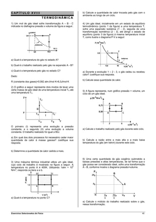 CAP ÍT ULO XV III                                            b) Calcule a quantidade de calor trocada pelo gás com o
                                                             ambiente ao longo de um ciclo.
                               T ERMO D INÂMIC A
1) Um mol de gás ideal sofre transformação A – B - C         4) Um gás ideal, inicialmente em um estado de equilíbrio
indicada no diafragma pressão x volume da figura a seguir.   termodinâmico (ponto 1 da figura) a uma temperatura T,
                                                             sofre uma expansão isobárica (1 - 2), seguida de uma
                                                             transformação isométrica (2 - 3), até atingir o estado de
                                                             equilíbrio (ponto 3 da figura) à mesma temperatura inicial
                                                             T, como ilustra o diagrama P-V a seguir:




a) Qual é a temperatura do gás no estado A?

b) Qual é o trabalho realizado pelo gás na expansão A - B?

c) Qual é a temperatura pelo gás no estado C?                a) Durante a evolução 1 – 2 - 3, o gás cedeu ou recebeu
                                                             calor? Justifique sua resposta.
Dado:
                                                             b) Calcule essa quantidade de calor.
R (constante dos gases)=0,082 atm.l/mol K=8,3J/mol K

2) O gráfico a seguir representa dois modos de levar uma
certa massa de gás ideal de uma temperatura inicial TA até   5) A figura representa, num gráfico pressão × volume, um
uma temperatura TC.                                          ciclo de um gás ideal.




O primeiro (I) representa uma evolução a pressão
constante, e o segundo (II) uma evolução a volume            a) Calcule o trabalho realizado pelo gás durante este ciclo.
constante. O trabalho realizado foi igual a 80J.

a) Em qual dos dois processos foi necessário ceder maior
quantidade de calor à massa gasosa? Justifique sua           b) Calcule a razão entre a mais alta e a mais baixa
resposta.                                                    temperatura do gás (em kelvin) durante este ciclo.


b) Determine a quantidade de calor cedida a mais.


                                                             6) Uma certa quantidade de gás oxigênio submetido a
3) Uma máquina térmica industrial utiliza um gás ideal,      baixas pressões e altas temperaturas, de tal forma que o
cujo ciclo de trabalho é mostrado na figura a seguir. A      gás possa ser considerado ideal, sofre uma transformação
temperatura no ponto A é 400K. Utilizando 1atm = 105         A - B, conforme mostra o diagrama pressão×volume.
    2
N/m , responda os itens a e b.




a) Qual é a temperatura no ponto C?
                                                             a) Calcule o módulo do trabalho realizado sobre o gás,
                                                             nessa transformação.


Exercícios Selecionados de Física                                                                                      40
 