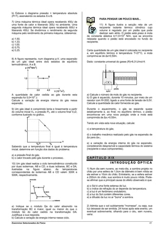 b) Esboce o diagrama pressão × temperatura absoluta
(P×T), assinalando os estados A e B.
                                                                          PARA PENSAR UM POUCO MAIS...
7) Uma máquina térmica ideal opera recebendo 450J de
uma fonte de calor e liberando 300J no ambiente. Uma                       11) A figura ilustra a secção reta de um
segunda máquina térmica ideal opera recebendo 600J e                       recipiente isolante térmico cilíndrico cujo
liberando 450J. Se dividirmos o rendimento da segunda                      volume é regulado por um pistão que pode
máquina pelo rendimento da primeira máquina, obteremos:                    deslizar sem atrito. O pistão está preso à mola
                                                                                                 4
                                                               de constante elástica k=1,0×10 N/m, que se encontra
a) 1,50.                                                       relaxada quando o pistão está encostado no fundo do
b) 1,33.                                                       recipiente.
c) 1,00.
d) 0,75.
e) 0,25.                                                       Certa quantidade de um gás ideal é colocada no recipiente
                                                               e, em equilíbrio térmico à temperatura T=27°C, a mola
                                                               comprime-se de Δx=0,50m.
8) A figura representa, num diagrama p-V, uma expansão
de um gás ideal entre dois estados de equilíbrio               Dado: constante universal do gases (R)=8,31J/mol K
termodinâmico, A e B.




A quantidade de calor cedida ao gás durante esta               a) Calcule o número de mols do gás no recipiente.
expansão foi 5,0×103 J.                                        b) O gás é aquecido, durante 10 minutos, por meio de um
Calcule a variação de energia interna do gás nessa             resistor com R=20Ω, ligado a uma fonte de tensão de 6,0V.
expansão.                                                      Calcule a quantidade de calor fornecida ao gás.

9) Um gás ideal é comprimido lenta e linearmente a partir      Durante o aquecimento, o gás se expande quase
do volume inicial V0, e pressão P0, até o volume final V0/2,   estaticamente e, ao final, no equilíbrio térmico, o pistão
conforme ilustrado no gráfico.                                 encontra-se em uma nova posição onde a mola está
                                                               comprimida de Δx1=0,55m.

                                                               Tendo em vista esta nova situação, calcule:

                                                               c) a temperatura do gás;

                                                               d) o trabalho mecânico realizado pelo gás na expansão de
                                                               Δx para Δx1;

                                                               e) a variação da energia interna do gás na expansão,
Sabendo que a temperatura final é igual à temperatura          considerando desprezível a capacidade térmica do sistema
inicial, determine em função dos dados do problema:            (recipiente e seus componentes).

a) a pressão final do gás;
b) o calor trocado pelo gás durante o processo.                CAP ÍT ULO X IX
10) Um gás ideal realiza o ciclo termodinâmico constituído                         INT RO DUÇ ÃO ÓPT IC A
por duas isotermas, AB e CD, e duas isóbaras, BC e DA,
ilustradas   na   figura    abaixo.    As    temperaturas      1) Num dia sem nuvens, ao meio-dia, a sombra projeta no
correspondentes às isotermas AB e CD valem 300K e              chão por uma esfera de 1,0cm de diâmetro é bem nítida se
500K, respectivamente.                                         ela estiver a 10cm do chão. Entretanto, se a esfera estiver
                                                               a 200cm do chão, sua sombra é muito pouco nítida. Pode-
                                                               se afirmar que a principal causa do efeito observado é que:

                                                               a) o Sol é uma fonte extensa de luz.
                                                               b) o índice de refração do ar depende da temperatura.
                                                               c) a luz é um fenômeno ondulatório.
                                                               d) a luz do Sol contém diferentes cores.
                                                               e) a difusão da luz no ar "borra" a sombra.


a) Indique se o módulo Qa do calor absorvido na                2) Admita que o sol subitamente "morresse", ou seja, sua
transformação BC é maior, igual ou menor do que o              luz deixasse de ser emitida. 24 horas após este evento, um
módulo Qc do calor cedido na transformação DA.                 eventual sobrevivente, olhando para o céu, sem nuvens,
Justifique a sua resposta.                                     veria:
b) Calcule a variação da energia interna nesse ciclo.

Exercícios Selecionados de Física                                                                                      41
 