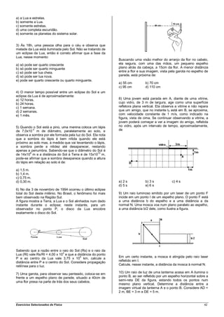 a) a Lua e estrelas.
b) somente a Lua.
c) somente estrelas.
d) uma completa escuridão.
e) somente os planetas do sistema solar.


3) Às 18h, uma pessoa olha para o céu e observa que
metade da Lua está iluminada pelo Sol. Não se tratando de
um eclipse da Lua, então é correto afirmar que a fase da
Lua, nesse momento:
                                                             Buscando uma visão melhor do arranjo da flor no cabelo,
a) só pode ser quarto crescente                              ela segura, com uma das mãos, um pequeno espelho
b) só pode ser quarto minguante                              plano atrás da cabeça, a 15cm da flor. A menor distância
c) só pode ser lua cheia.                                    entre a flor e sua imagem, vista pela garota no espelho de
d) só pode ser lua nova.                                     parede, está próxima de:
e) pode ser quarto crescente ou quarto minguante.
                                                             a) 55 cm         b) 70 cm
                                                             c) 95 cm         d) 110 cm
4) O menor tempo possível entre um eclipse do Sol e um
eclipse da Lua é de aproximadamente:
a) 12 horas.                                                 8) Uma jovem está parada em A, diante de uma vitrine,
b) 24 horas.                                                 cujo vidro, de 3 m de largura, age como uma superfície
c) 1 semana.                                                 refletora plana vertical. Ela observa a vitrine e não repara
d) 2 semanas.                                                que um amigo, que no instante t0 está em B, se aproxima,
e) 1 mês.                                                    com velocidade constante de 1 m/s, como indicado na
                                                             figura, vista de cima. Se continuar observando a vitrine, a
                                                             jovem poderá começar a ver a imagem do amigo, refletida
5) Quando o Sol está a pino, uma menina coloca um lápis      no vidro, após um intervalo de tempo, aproximadamente,
de 7,0x10-3 m de diâmetro, paralelamente ao solo, e          de
observa a sombra por ele formada pela luz do Sol. Ela nota
que a sombra do lápis é bem nítida quando ele está
próximo ao solo mas, à medida que vai levantando o lápis,
a sombra perde a nitidez até desaparecer, restando
apenas a penumbra. Sabendo-se que o diâmetro do Sol é
de 14x108 m e a distância do Sol à Terra é de 15x1010 m,
pode-se afirmar que a sombra desaparece quando a altura
do lápis em relação ao solo é de:

a) 1,5 m.
b) 1,4 m.
c) 0,75 m.
d) 0,30 m.                                                   a) 2 s           b) 3 s            c) 4 s
                                                             d) 5 s           e) 6 s
6) No dia 3 de novembro de 1994 ocorreu o último eclipse
total do Sol deste milênio. No Brasil, o fenômeno foi mais   9) Um raio luminoso emitido por um laser de um ponto F
bem observado na Região Sul.                                 incide em um ponto I de um espelho plano. O ponto F está
A figura mostra a Terra, a Lua e o Sol alinhados num dado    a uma distância b do espelho e a uma distância a da
instante durante o eclipse; neste instante, para um          normal N. Uma mosca voa num plano paralelo ao espelho,
observador no ponto P, o disco da Lua encobre                a uma distância b/2 dele, como ilustra a figura.
exatamente o disco do Sol.




Sabendo que a razão entre o raio do Sol (Rs) e o raio da
                               2
Lua (Rl) vale Rs/Rl = 4,00 x 10 e que a distância do ponto
                                          5
P e ao centro da Lua vale 3,75 x 10 km, calcule a            Em um certo instante, a mosca é atingida pelo raio laser
distância entre P e o centro do Sol. Considere propagação    refletido em I.
retilínea para o luz.                                        Calcule, nesse instante, a distância da mosca à normal N.

7) Uma garota, para observar seu penteado, coloca-se em      10) Um raio de luz de uma lanterna acesa em A ilumina o
frente a um espelho plano de parede, situado a 40cm de       ponto B, ao ser refletido por um espelho horizontal sobre a
uma flor presa na parte de trás dos seus cabelos.            semi-reta DE da figura, estando todos os pontos num
                                                             mesmo plano vertical. Determine a distância entre a
                                                             imagem virtual da lanterna A e o ponto B. Considere AD =
                                                             2 m, BE = 3 m e DE = 5 m.


Exercícios Selecionados de Física                                                                                     42
 