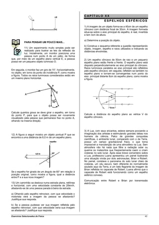CAP ÍT ULO XX
                                                                                ESPELHOS ESFÉ RICOS
                                                             1) A imagem de um objeto forma-se a 40cm de um espelho
                                                             côncavo com distância focal de 30cm. A imagem formada
                                                             situa-se sobre o eixo principal do espelho, é real, invertida
                                                             e tem 3cm de altura.

                                                             a) Determine a posição do objeto.
             PARA PENSAR UM POUCO MAIS...
                                                             b) Construa o esquema referente a questão representando
           11) Um experimento muito simples pode ser         objeto, imagem, espelho e raios utilizados e indicando as
           realizado para ilustrar as leis da reflexão da    distâncias envolvidas.
           luz. Inicialmente, um monitor posiciona uma
           pessoa num ponto A de um pátio, de forma
que, por meio de um espelho plano vertical E, a pessoa       2) Um espelho côncavo de 50cm de raio e um pequeno
possa ver um pequeno objeto luminoso O.                      espelho plano estão frente a frente. O espelho plano está
                                                             disposto perpendicularmente ao eixo principal do côncavo.
                                                             Raios luminosos paralelos ao eixo principal são refletidos
Em seguida, o monitor faz um giro de 15°, horizontalmente,   pelo espelho côncavo; em seguida, refletem-se também no
no objeto, em torno do ponto de incidência P, como mostra    espelho plano e tornam-se convergentes num ponto do
a figura. Todos os raios luminosos considerados estão em     eixo principal distante 8cm do espelho plano, como mostra
um mesmo plano horizontal.                                   a figura.




Calcule quantos graus se deve girar o espelho, em torno
do ponto P, para que o objeto possa ser novamente            Calcule a distância do espelho plano ao vértice V do
visualizado pela pessoa que permanece fixa no ponto A,       espelho côncavo.
olhando na mesma direção.



                                                             3) A Lua, com seus encantos, esteve sempre povoando a
12) A figura a seguir mostra um objeto pontual P que se      imaginação dos artistas e estimulando grandes idéias nos
encontra a uma distância de 6,0 m de um espelho plano.       homens da ciência. Palco de grandes conquistas
                                                             científicas, o ambiente lunar, comparado com o da Terra,
                                                             possui um campo gravitacional fraco, o que torna
                                                             impossível a manutenção de uma atmosfera na Lua. Sem
                                                             atmosfera não há nada que filtre a radiação solar ou
                                                             queime os meteoritos que freqüentemente caem e criam
                                                             crateras no solo lunar. Após esse breve comentário sobre
                                                             a Lua, professora Luana apresentou um painel ilustrando
                                                             uma situação vivida por dois astronautas, Brian e Robert.
                                                             No painel, constava o panorama do solo lunar cheio de
                                                             crateras, um céu escuro, bem diferente do normalmente
                                                             azulado aqui da Terra, e um belo flagrante da imagem de
                                                             Brian refletida no capacete de Robert. Luana afirma que o
Se o espelho for girado de um ângulo de 60° em relação à     capacete de Robert está funcionando como um espelho
posição original, como mostra a figura, qual a distância     esférico convexo.
entre P e a sua nova imagem?
                                                             Comunicação entre Robert e Brian por transmissão
13) Um caminhão se desloca numa estrada plana, retilínea     eletrônica.
e horizontal, com uma velocidade constante de 20km/h,
afastando-se de uma pessoa parada à beira da estrada.

a) Olhando pelo espelho retrovisor, com que velocidade o
motorista verá a imagem da pessoa se afastando?
Justifique sua resposta.

b) Se a pessoa pudesse ver sua imagem refletida pelo
espelho retrovisor, com que velocidade veria sua imagem
se afastando? Justifique sua resposta.

Exercícios Selecionados de Física                                                                                      43
 