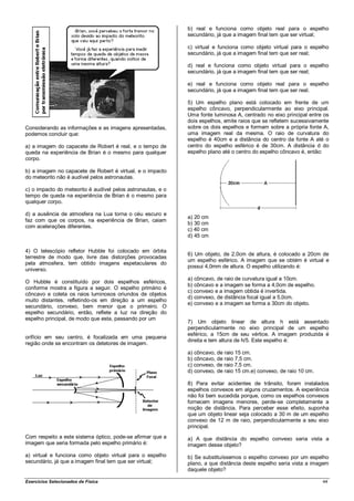 b) real e funciona como objeto real para o espelho
                                                             secundário, já que a imagem final tem que ser virtual;

                                                             c) virtual e funciona como objeto virtual para o espelho
                                                             secundário, já que a imagem final tem que ser real;

                                                             d) real e funciona como objeto virtual para o espelho
                                                             secundário, já que a imagem final tem que ser real;

                                                             e) real e funciona como objeto real para o espelho
                                                             secundário, já que a imagem final tem que ser real.

                                                             5) Um espelho plano está colocado em frente de um
                                                             espelho côncavo, perpendicularmente ao eixo principal.
                                                             Uma fonte luminosa A, centrado no eixo principal entre os
                                                             dois espelhos, emite raios que se refletem sucessivamente
Considerando as informações e as imagens apresentadas,       sobre os dois espelhos e formam sobre a própria fonte A,
podemos concluir que:                                        uma imagem real da mesma. O raio de curvatura do
                                                             espelho é 40cm e a distância do centro da fonte A até o
a) a imagem do capacete de Robert é real, e o tempo de       centro do espelho esférico é de 30cm. A distância d do
queda na experiência de Brian é o mesmo para qualquer        espelho plano até o centro do espelho côncavo é, então:
corpo.

b) a imagem no capacete de Robert é virtual, e o impacto
do meteorito não é audível pelos astronautas.

c) o impacto do meteorito é audível pelos astronautas, e o
tempo de queda na experiência de Brian é o mesmo para
qualquer corpo.

d) a ausência de atmosfera na Lua torna o céu escuro e
                                                             a) 20 cm
faz com que os corpos, na experiência de Brian, caiam
                                                             b) 30 cm
com acelerações diferentes.
                                                             c) 40 cm
                                                             d) 45 cm

4) O telescópio refletor Hubble foi colocado em órbita
                                                             6) Um objeto, de 2,0cm de altura, é colocado a 20cm de
terrestre de modo que, livre das distorções provocadas
                                                             um espelho esférico. A imagem que se obtém é virtual e
pela atmosfera, tem obtido imagens espetaculares do
                                                             possui 4,0mm de altura. O espelho utilizando é:
universo.
                                                             a) côncavo, de raio de curvatura igual a 10cm.
O Hubble é constituído por dois espelhos esféricos,
                                                             b) côncavo e a imagem se forma a 4,0cm de espelho.
conforme mostra a figura a seguir. O espelho primário é
                                                             c) convexo e a imagem obtida é invertida.
côncavo e coleta os raios luminosos oriundos de objetos
                                                             d) convexo, de distância focal igual a 5,0cm.
muito distantes, refletindo-os em direção a um espelho
                                                             e) convexo e a imagem se forma a 30cm do objeto.
secundário, convexo, bem menor que o primeiro. O
espelho secundário, então, reflete a luz na direção do
espelho principal, de modo que esta, passando por um
                                                             7) Um objeto linear de altura h está assentado
                                                             perpendicularmente no eixo principal de um espelho
                                                             esférico, a 15cm de seu vértice. A imagem produzida é
orifício em seu centro, é focalizada em uma pequena
                                                             direita e tem altura de h/5. Este espelho é:
região onde se encontram os detetores de imagem.
                                                             a) côncavo, de raio 15 cm.
                                                             b) côncavo, de raio 7,5 cm.
                                                             c) convexo, de raio 7,5 cm.
                                                             d) convexo, de raio 15 cm.e) convexo, de raio 10 cm.

                                                             8) Para evitar acidentes de trânsito, foram instalados
                                                             espelhos convexos em alguns cruzamentos. A experiência
                                                             não foi bem sucedida porque, como os espelhos convexos
                                                             fornecem imagens menores, perde-se completamente a
                                                             noção de distância. Para perceber esse efeito, suponha
                                                             que um objeto linear seja colocado a 30 m de um espelho
                                                             convexo de 12 m de raio, perpendicularmente a seu eixo
                                                             principal.
Com respeito a este sistema óptico, pode-se afirmar que a    a) A que distância do espelho convexo seria vista a
imagem que seria formada pelo espelho primário é:            imagem desse objeto?
a) virtual e funciona como objeto virtual para o espelho     b) Se substituíssemos o espelho convexo por um espelho
secundário, já que a imagem final tem que ser virtual;       plano, a que distância deste espelho seria vista a imagem
                                                             daquele objeto?

Exercícios Selecionados de Física                                                                                   44
 
