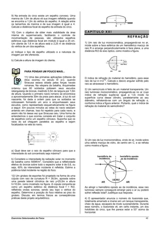 9) Na entrada do circo existe um espelho convexo. Uma
menina de 1,0m de altura vê sua imagem refletida quando
se encontra a 1,2m do vértice do espelho. A relação entre
os tamanhos da menina e de sua imagem é igual a 4.
Calcule a distância focal do espelho da entrada do circo.

10) Com o objetivo de obter mais visibilidade da área        CAP ÍT ULO XX I
interna do supermercado, facilitando o controle da
movimentação de pessoas, são utilizados espelhos                                                     REFR AÇÃO
esféricos cuja distância focal em módulo é igual a 25 cm.
Um cliente de 1,6 m de altura está a 2,25 m de distância     1) Um raio de luz monocromática, propagando-se no ar,
do vértice de um dos espelhos.                               incide sobre a face esférica de um hemisférico maciço de
                                                             raio R e emerge perpendicularmente à face plana, a uma
a) Indique o tipo de espelho utilizado e a natureza da       distância R/2 do eixo óptico, como mostra a figura.
imagem por ele oferecida.

b) Calcule a altura da imagem do cliente.



             PARA PENSAR UM POUCO MAIS...

            11) Uma das primeiras aplicações militares da    O índice de refração do material do hemisfério, para esse
            ótica ocorreu no século III a.C. quando          raio de luz é n=21/2. Calcule o desvio angular sofrido pelo
            Siracusa estava sitiada pelas forças navais      raio ao atravessar o hemisfério.
            romanas. Na véspera da batalha, Arquimedes
ordenou que 60 soldados polissem seus escudos                2) Um semicírculo é feito de um material transparente. Um
retangulares de bronze, medindo 0,5m de largura por 1,0m     raio luminoso monocromático, propagando-se no ar (cujo
de altura. Quando o primeiro navio romano se encontrava      índice de refração supõe-se igual a 1,0) incide na
a aproximadamente 30m da praia para atacar, à luz do sol     superfície curva desse cilindro, paralelamente ao seu
nascente, foi dada a ordem para que os soldados se           diâmetro, refratando-se com um ângulo de refração α,
colocassem formando um arco e empunhassem seus               conforme indica a figura anterior. Portanto, qual o índice de
escudos, como representado esquematicamente na figura        refração do material do semicilindro?
a seguir. Em poucos minutos as velas do navio estavam
ardendo em chamas. Isso foi repetido para cada navio, e
assim não foi dessa vez que Siracusa caiu. Uma forma de
entendermos o que ocorreu consiste em tratar o conjunto
de espelhos como um espelho côncavo. Suponha que os
raios do sol cheguem paralelos ao espelho e sejam
focalizados na vela do navio.




                                                             3) Um raio de luz monocromática, vindo do ar, incide sobre
                                                             uma esfera maciça de vidro, de centro em C, e se refrata
                                                             como mostra a figura.

a) Qual deve ser o raio do espelho côncavo para que a
intensidade do sol concentrado seja máxima?

b) Considere a intensidade da radiação solar no momento
da batalha como 500W/m2. Considere que a refletividade
efetiva do bronze sobre todo o espectro solar é de 0,6, ou
seja, 60% da intensidade incidente é refletida. Estime a
potência total incidente na região do foco.

12) Um ginásio de esportes foi projetado na forma de uma
cúpula com raio de curvatura R = 39,0m, apoiada sobre
uma parede lateral cilíndrica de raio y=25,0m e altura
h=10,0m, como mostrado na figura. A cúpula comporta-se
como um espelho esférico de distância focal f = R/2,         Ao atingir o hemisfério oposto ao da incidência, esse raio
refletindo ondas sonoras, sendo seu topo o vértice do        luminoso sempre conseguirá emergir para o ar ou poderá
espelho. Determine a posição do foco relativa ao piso do     sofrer reflexão total? Justifique sua resposta.
ginásio. Discuta, em termos físicos as conseqüências
práticas deste projeto arquitetônico.                        4) O apresentador anuncia o número do ilusionista que,
                                                             totalmente amarrado e imerso em um tanque transparente,
                                                             cheio de água, escapará de modo surpreendente. Durante
                                                             esse número, o ilusionista vê, em certo instante, um dos
                                                             holofotes do circo, que lhe parece estar a 53° acima da
                                                             horizontal.

Exercícios Selecionados de Física                                                                                      45
 