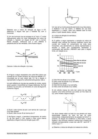 Um raio de luz incide perpendicularmente à sua face plana,
                                                              a distância d de seu centro, é refletido em sua face
Sabendo que o índice de refração da água é 4/3,               espelhada e, a seguir, sofre uma reflexão total na face
determine o ângulo real que o holofote faz com a              plana. A partir desses dados, calcule:
horizontal.
                                                              a) o índice de refração do semidisco;
5) Um raio luminoso que se propaga no ar "n(ar) =1" incide    b) a distância d.
obliquamente sobre um meio transparente de índice de
refração n, fazendo um ângulo de 60° com a normal.            8) O gráfico a seguir representa a variação do índice de
Nessa situação, verifica-se que o raio refletido é            refração (eixo vertical) de diversos materiais (nome das
perpendicular ao raio refratado, como ilustra a figura.       curvas) em função do comprimento de onda (eixo
                                                              horizontal). Leia atentamente os valores representados e
                                                              escolha a opção que corretamente representa a
                                                              combinação que permite o MENOR valor para o ângulo
                                                              limite, em relação ao ar.




Calcule o índice de refração n do meio.




6) A figura a seguir representa uma certa fibra óptica que
consiste de um núcleo cilíndrico de índice de reflexão n>1,
circundado por ar cujo índice vale 1,0. Se o ângulo α
representado na figura for suficientemente grande, toda a     a) Vidro flint de silicato e luz violeta.
                                                              b) Vidro crown de silicato e luz vermelha.
luz será refletida em zig-zag nas paredes do núcleo, sendo    c) Quatzo e luz violeta
assim guiada e transmitida por longas distâncias. No final    d) Vidro flint de silicato e luz vermelha.
da fibra a luz sai para o ar formando um cone de ângulo Φ,    e) Vidro crown de silicato e luz violeta.
conforme a figura.
                                                              9) Um cilindro maciço de vidro tem acima de sua base
                                                              superior uma fonte luminosa que emite um fino feixe de
                                                              luz, como mostra a figura a seguir.




a) Qual o valor mínimo de sen α em termos de n para que
a luz seja guiada?
b) Qual o valor de sen Φ em termos de n?                      Um aluno deseja saber se toda luz que penetra por essa
                                                              extremidade superior do tubo vai sair na outra
7) Na figura a seguir, o semidisco transparente, de centro    extremidade, independentemente da posição da fonte F e,
O, de raio igual a 1,0m, possui a face curva interna          portanto, do ângulo de incidência α. Para tanto, o aluno
espelhada e ângulo limite de refração igual a 60°.            analisa o raio luminoso rasante e verifica que o ângulo de
                                                              refração correspondente a esse raio vale 40°. seno 40° =
                                                              0,64 e n(ar) = 1

                                                              a) Obtenha o índice de refração do material do cilindro.



Exercícios Selecionados de Física                                                                                        46
 