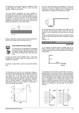 b) Verifique se o raio rasante, após ser refratado e incidir    13) Uma moeda encontra-se exatamente no centro do
na face lateral do cilindro, sofrerá ou não uma nova            fundo de uma caneca. Despreze a espessura da moeda.
refração. Justifique sua resposta.                              Considere a altura da caneca igual a 4 diâmetros da
                                                                moeda, d(M), e o diâmetro da caneca igual a 3 d(M).

10) Uma lâmina homogênea de faces paralelas é
constituída de um material com índice de refração n2 = 1,5.
De um lado da lâmina, há um meio homogêneo de índice
de refração n1 = 2,0; do outro lado, há ar, cujo índice de
refração n3 consideramos igual a 1,0. Um raio luminoso
proveniente do primeiro meio incide sobre a lâmina com
ângulo de incidência θ1, como indica a figura.




                                                                a) Um observador está a uma distância de 9 d(M) da borda
                                                                da caneca. Em que altura mínima, acima do topo da
                                                                caneca, o olho do observador deve estar para ver a moeda
                                                                toda?
                                                                b) Com a caneca cheia de água, qual a nova altura mínima
                                                                do olho do observador para continuar a enxergar a moeda
                                                                toda?
Calcule o valor de θ1 a partir do qual o raio que atravessa a   n(água) = 1,3.
lâmina sofre reflexão total na interface com o ar.
                                                                CAP ÍT ULO XX II
                                                                                                              LE NT ES
             PARA PENSAR UM POUCO MAIS...
                                                                1) Um sistema de lentes produz a imagem real de um
             11) Suponha que a velocidade de propagação         objeto, conforme a figura a seguir. Calcule a distância focal
             de uma onda sonora seja 345 m/s no ar e 1035       e localize a posição de uma lente delgada que produza o
             m/s dentro da água. Suponha também que a           mesmo efeito.
             lei de Snell da refração seja válida para essa
             onda.

a) Para que possa ocorrer reflexão total, a onda deve
propagar-se do ar para a água ou da água para o ar?
Justifique sua resposta.


b) Calcule o ângulo limite a partir do qual ocorre reflexão
total.




12) Através de um tubo fino, um observador enxerga o            2) Um feixe de raios luminosos incide sobre uma lente L 0,
topo de uma barra vertical de altura H apoiada no fundo de      paralelamente ao seu eixo principal e, após atravessá-la,
um cilindro vazio de diâmetro 2H. O tubo encontra-se a          converge para um ponto sobre o eixo principal localizado a
uma altura 2H + L e, para efeito de cálculo, é de               25cm de distância do centro óptico, como mostra a figura
comprimento desprezível. Quando o cilindro é preenchido         (1). No lado oposto ao da incidência coloca-se uma outra
com um líquido até uma altura 2H (veja figura), mantido o       lente L1, divergente com o mesmo eixo principal e, por
tubo na mesma posição, o observador passa a ver a               meio de tentativas sucessivas, verifica-se que quando a
extremidade inferior da barra. Determine literalmente o         distância entre as lentes é de 15cm, os raios emergentes
índice de refração desse líquido.                               voltam a ser paralelos ao eixo principal, como mostra a
                                                                figura (2).




Exercícios Selecionados de Física                                                                                         47
 