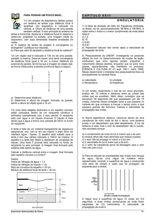 PARA PENSAR UM POUCO MAIS...                       CAP ÍT ULO XX III
             11) Um projetor de diapositivos (slides) possui                                   O N D U L AT Ó R I A
             um sistema de lentes cuja distância focal é
             ajustável. Um diapositivo é colocado na            1) A faixa de emissão de rádio em freqüência modulada,
             vertical, a 125cm de distância de uma parede       no Brasil, vai de, aproximadamente, 88 MHz a 108 MHz. A
             também vertical. O eixo principal do sistema de    razão entre o maior e o menor comprimento de onda desta
lentes é horizontal. Ajusta-se a distância focal do sistema e   faixa é:
obtém-se, projetada na parede, uma imagem nítida do             a) 1,2
diapositivo, com suas dimensões lineares ampliadas 24           b) 15
vezes.                                                          c) 0,63
a) O sistema de lentes do projetor é convergente ou             d) 0,81
divergente? Justifique sua resposta.                            e) Impossível calcular não sendo dada a velocidade de
b) Para que valor foi ajustada a distância focal do sistema?    propagação da onda

12) Um objeto real é colocado a 135 cm de uma parede,           2) Pesquisadores da UNESP, investigando os possíveis
paralelo à mesma. Deve-se inserir uma lente convergente         efeitos do som no desenvolvimento de mudas de feijão,
de distância focal igual a 30 cm, à menor distância (d)         verificaram que sons agudos podem prejudicar o
possível da parede, de forma que a imagem do objeto real,       crescimento dessas plantas, enquanto que os sons mais
se forme nítida sobre a parede (conforme figura a seguir).      graves, aparentemente, não interferem no processo.
                                                                [CIÊNCIA E CULTURA 42 (7) supl: 180-1, Julho 1990].
                                                                Nesse experimento o interesse dos pesquisadores fixou-se
                                                                principalmente na variável física:

                                                                a) velocidade            b) umidade
                                                                c) temperatura           d) freqüência


                                                                3) Um turista, observando o mar de um navio ancorado,
                                                                avaliou em 12 metros a distância entre as cristas das
                                                                ondas que se sucediam. Além disso, constatou que se
a) Determine essa distância;
                                                                escoaram 50 segundos até que passassem por ele 19
b) Determine a altura da imagem formada na parede,
                                                                cristas, incluindo nessa contagem tanto a que passava no
sendo a altura do objeto igual a 10 cm.
                                                                instante em que começou a marcar o tempo como a que
                                                                passava quando ele terminou. Calcule a velocidade de
13) Uma lente delgada bicôncava e um espelho convexo            propagação das ondas.
estão colocados dentro de um recipiente cilíndrico e
alinhados coaxialmente com o eixo central. O recipiente
está com água e um líquido imiscível. O líquido é mais          4) Numa experiência clássica, coloca-se dentro de uma
denso que a água e forma uma camada de 30cm no fundo            campânula de vidro onde se faz o vácuo, uma lanterna
do recipiente.                                                  acesa e um despertador que está despertando. A luz da
                                                                lanterna é vista, mas o som do despertador não é ouvido.
A lente é feita de um material transparente de espessura        Isso acontece porque:
desprezível, oca, com ar em seu interior e dista 34cm da
interface água - líquido. O espelho está voltado para a         a) o comprimento de onda da luz é menor que o do som.
lente e tem seu vértice colocado a 100cm da mesma. O            b) nossos olhos são mais sensíveis que nossos ouvidos.
espelho e a lente são ideais e obedecem às condições de         c) o som não se propaga no vácuo e a luz sim.
Gauss. Uma fonte F pontual está colocada no fundo do            d) a velocidade da luz é maior que a do som.
recipiente no eixo principal. A imagem final formada pelo       e) o vidro da campânula serve de blindagem para o som
sistema está dentro da água.                                    mas não para a luz.
Calcule a distância vertical entre a imagem final formada
pelo espelho convexo e a fonte F.                               5) Para se estudar as propriedades das ondas num tanque
Dados:                                                          de água, faz-se uma régua de madeira vibrar
Índice de refração da água = 1,3                                regularmente, tocando a superfície da água e produzindo
Índice de refração do líquido = 1,5                             uma série de cristais e vales que se propagam da
Raio de curvatura do espelho = 20 cm                            esquerda para a direita.
Módulo da distância focal da lente = 30 cm.




                                                                A régua toca a superfície da água 10 vezes em 5,0
                                                                segundos, e duas cristas consecutivas da onda ficam
                                                                separadas de 2,0 centímetros. A velocidade de
                                                                propagação da onda é:
Exercícios Selecionados de Física                                                                                    49
 