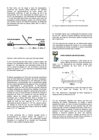 6) Dois trens, um de carga e outro de passageiros,
movem-se nos mesmos trilhos retilíneos, em sentidos
opostos, um aproximando-se do outro, ambos com
movimentos uniformes. O trem de carga, de 50 m de
comprimento, tem uma velocidade de módulo igual a 10
m/s e o de passageiros, uma velocidade de módulo igual a
v. O trem de carga deve entrar num desvio para que o de
passageiros possa prosseguir viagem nos mesmos trilhos,
como ilustra a figura. No instante focalizado, as distâncias
das dianteiras dos trens ao desvio valem 200 m e 400 m,
respectivamente.                                                a) Qual o instante de reencontro entre as partículas?




                                                                b) Considere agora que a aceleração da partícula A seja
                                                                            2
                                                                de 4,0 m/s , calcule a máxima distância ocorrida entre as
                                                                partículas, ao longo do movimento, desde a posição inicial
                                                                até o reencontro.

                                                                10) Uma partícula faz metade de um determinado trajeto
                                                                com velocidade constante de módulo V1 e a outra metade
                                                                com velocidade de módulo constante V2. Qual a velocidade
                                                                média da partícula durante todo o trajeto?



                                                                           PARA PENSAR UM POUCO MAIS...
Calcule o valor máximo de v para que não haja colisão.
                                                                           11) A figura representa a vista aérea de um
7) Um caminhão percorre três vezes o mesmo trajeto. Na                     trecho retilíneo de ferrovia. Duas locomotivas a
primeira, sua velocidade média é de 15 m/s e o tempo de         vapor, A e B, deslocam-se em sentidos opostos com
viagem é t1. Na segunda, sua velocidade média é de 20           velocidades constantes de 50,4 km/h e 72 km/h,
m/s e o tempo de viagem é t2. Se, na terceira, o tempo de       respectivamente.
viagem for igual a (t1 + t2)/2, qual será a velocidade média
do caminhão nessa vez?



8) Mapas topográficos da Terra são de grande importância
para as mais diferentes atividades, tais como navegação,
desenvolvimento de pesquisas ou uso adequado do solo.
Recentemente, a preocupação com o aquecimento global
fez dos mapas topográficos das geleiras o foco de atenção
de ambientalistas e pesquisadores. O levantamento
topográfico pode ser feito com grande precisão utilizando       Uma vez que AC corresponde ao rastro da fumaça do trem
os dados coletados por altímetros em satélites. O princípio     A, BC ao rastro da fumaça de B e que
é simples e consiste em registrar o tempo decorrido entre o
instante em que um pulso de laser é emitido em direção à        AC = BC, determine a velocidade do vento. Despreze a
superfície da Terra e o instante em que ele retorna ao          distância entre os trilhos de A e B.
satélite, depois de refletido pela superfície na Terra.
Considere que o tempo decorrido entre a emissão e a
recepção do pulso de laser, quando emitido sobre uma
região ao nível do mar, seja de 18 × 10 s. Se a
                                                -4              12) Um empresário trabalha num banco que fica nos
                                      8
velocidade do laser for igual a 3 × 10 m/s, calcule a altura,   arredores da cidade. Diariamente, ao chegar à última
em relação ao nível do mar, de uma montanha de gelo             estação ferroviária, um carro do banco transporta-o para o
sobre a qual um pulso de laser incide e retorna ao satélite     local de trabalho através de uma avenida reta (de mão
após 17,8 × 10-4 segundos.                                      dupla) que liga o banco à estação ferroviária. Certa vez, o
                                                                empresário chegou à estação 1h antes do habitual e, sem
                                                                esperar o carro, seguiu a pé rumo ao local de trabalho,
                                                                fazendo o percurso habitual do carro. No caminho,
9) Duas partículas têm a mesma posição inicial e                encontrou-se com o veículo e chegou ao banco 20 min
movimentam-se no mesmo sentido. No instante t 0 a               antes do horário de costume. Quanto tempo caminhou o
partícula A parte do repouso, com aceleração escalar            empresário antes de se encontrar com o carro?
constante e a partícula B se mantém em movimento
uniforme. Veja o gráfico da figura abaixo:




Exercícios Selecionados de Física                                                                                       5
 