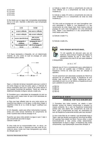a) Calcule a razão λ'/λ entre o comprimento de onda da
a) 0,5 cm/s.                                                 onda refletida (λ') e o comprimento de onda da onda
b) 1,0 cm/s.                                                 incidente (λ).
c) 2,0 cm/s.
d) 4,0 cm/s.                                                 b) Calcule a razão λ"/λ entre o comprimento de onda da
                                                             onda refratada (λ") e o comprimento de onda da onda
                                                             incidente (λ).
6) Na tabela que se segue são comparadas propriedades
da luz e do som. Assinale a alternativa cuja comparação
está correta.                                                10) Uma onda se propaga em um meio homogêneo com
                                                             uma velocidade v0. Sejam f0, sua freqüência e λ0 seu
                                                             comprimento de onda nesse meio. Esta mesma onda se
                                                             propaga em outro meio homogêneo com uma velocidade
                                                             2/3v0. Sejam f sua freqüência e λ seu comprimento de
                                                             onda nesse outro meio.

                                                             a) Calcule a razão f / f0.


                                                             b) Calcule a razão λ/λ0.




                                                                         PARA PENSAR UM POUCO MAIS...

                                                                        11) Um aparelho de ultra-som para uso em
7) A figura representa a fotografia, em um determinado                  medicina, deve produzir imagens de objetos de
instante, de uma corda na qual se propaga um pulso                      diâmetros maiores do que d. Para tanto, o
assimétrico para a direita.                                             comprimento de onda Â do som deve obedecer
                                                             à desigualdade
                                                                                                  -1
                                                                                      (λ / d)   10 .

                                                             Sabendo que d=1mm e considerando que a velocidade do
                                                             som no meio em questão seja v=1.000m/s, calcule a
                                                             freqüência mínima da onda que deve ser utilizada no
                                                             aparelho.

                                                             12) Um automóvel com velocidade constante de 72km/h se
                                                             aproxima de um pedestre parado. A freqüência do som
                                                             emitido pela buzina é de 720Hz. Sabendo-se que a
                                                             velocidade do som no ar é de 340m/s, a freqüência do som
                                                             que o pedestre irá ouvir será de:
Seja tA o intervalo de tempo necessário para que o ponto A
da corda chegue ao topo do pulso; seja tB o intervalo de     a) 500 Hz
tempo necessário para que o ponto B da corda retorne à       b) 680 Hz
sua posição horizontal de equilíbrio. Tendo em conta as      c) 720 Hz
distâncias indicadas na figura, calcule a razão tA/tB.       d) 765 Hz
8) Considere que a velocidade de propagação do som na
água seja quatro vezes maior do que a sua velocidade de
                                                             CAP ÍT ULO XX IV
propagação no ar.
                                                                               OND AS EST ACIO NÁRI AS
a) Para que haja reflexão total de uma onda sonora na
superfície que separa o ar da água, a onda deve chegar à     1) Considere dois tubos sonoros, um aberto e outro
superfície vinda do ar ou vinda da água? Justifique sua      fechado, ambos do mesmo comprimento e situados no
resposta.                                                    mesmo ambiente. Se o som de freqüência fundamental
                                                             emitido pelo tubo aberto tem comprimento de onda de
b) Um diapasão, usado para afinar instrumentos musicais,     34cm, qual o comprimento de onda, em centímetros do
emite uma onda sonora harmônica de comprimento de            som de freqüência fundamental emitido pelo tubo fechado?
onda λ quando essa onda se propaga no ar.
                                                             2) Uma corda feita de um material, cuja densidade linear é
Suponha que essa onda penetre na água e que λ’ seja o        10g/m, está sob tensão provocada por uma força de 900N.
seu comprimento de onda na água.                             Os suportes fixos distam de 90cm. Faz-se vibrar a corda
Calcule a razão λ/λ'.                                        transversalmente e esta produz ondas estacionárias,
                                                             representadas na figura a seguir. A freqüência das ondas
                                                             componentes, cuja superposição causa esta vibração, é:
9) Uma onda de luz monocromática tem, no vácuo, um
comprimento de onda λ. Suponha que esta onda de luz,
vinda do vácuo, incida num meio transparente cujo índice
de refração seja 1,5.


Exercícios Selecionados de Física                                                                                   50
 