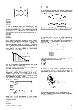c) 2,0 e 180
                                                              d) 1,0 e 180

                                                              6) Uma corda de violão é posta a vibrar e são obtidos
                                                              sucessivamente os dois estados estacionários ilustrados
                                                              nas figuras a seguir:




a) 100 Hz
b) 200 Hz
c) 300 Hz
d) 500 Hz

3) Um fio metálico, preso nas extremidades, tem
comprimento L e diâmetro d e vibra com uma freqüência         Calcule a razão f1/f2 entre a freqüência f1 do estado
fundamental de 600Hz. Outro fio do mesmo material, mas        estacionário 1 e a freqüência f2 do estado estacionário 2.
com comprimento 3L e diâmetro d/2, quando submetido à
mesma tensão, vibra com uma freqüência fundamental de:
a) 200 Hz
b) 283 Hz
c) 400 Hz
d) 800 Hz                                                     7) São de 100 Hz e 125 Hz, respectivamente, as
                                                              freqüências de duas harmônicas adjacentes de uma onda
4) Um artesão constrói um instrumento musical rústico         estacionária no trecho horizontal de um cabo esticado, de
usando cordas presas a dois travessões. As cordas são         comprimento L = 2 m e densidade linear de massa igual a
todas de mesmo material, de mesmo diâmetro e                  10 g/m (veja figura).
submetidas à mesma tensão, de modo que a velocidade
com que nelas se propagam ondas transversais seja a
mesma. Para que o instrumento possa emitir as diversas
notas musicais, ele utiliza cordas de comprimentos
diferentes, como mostra a figura.




                                                                                                                    2
                                                              Considerando a aceleração da gravidade g = 10 m/s , a
                                                              massa do bloco suspenso deve ser de
                                                              a) 10 kg
                                                              b) 16 kg
                                                              c) 60 kg
Uma vez afinado o instrumento, suponha que cada corda         d) 100 kg
vibre em sua frequência fundamental.
Que corda emite o som mais grave, a mais longa ou a
mais curta? Justifique sua resposta.                          8) O canal que vai do tímpano à entrada do ouvido pode
                                                              ser considerado como um tubo cilíndrico de 2,5cm de
5) Um alto-falante (S), ligado a um gerador de tensão         comprimento, fechado numa extremidade e aberto na
senoidal (G), é utilizado como um vibrador que faz oscilar,   outra.
com freqüência constante, uma das extremidades de uma
corda (C). Esta tem comprimento de 180cm e sua outra
extremidade é fixa, segundo a figura I.
Num dado instante, o perfil da corda vibrante apresenta-se
como mostra a figura II.




                                                              Considere a velocidade do som no ar igual a 340m/s.
                                                              Calcule a freqüência fundamental de vibração da coluna de
                                                              ar contida nesse canal.
Nesse caso, a onda estabelecida na corda possui
amplitude e comprimento de onda, em centímetros, iguais
a, respectivamente:

a) 2,0 e 90
b) 1,0 e 90

Exercícios Selecionados de Física                                                                                       51
 