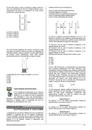 9) Um tubo sonoro, como o da figura a seguir, emite um        Podemos afirmar que na situação (4):
som com velocidade de 340 m/s. Pode-se afirmar que o
comprimento de onda e a freqüência da onda sonora             a) M e P estão eletrizadas positivamente.
emitida são, respectivamente:                                 b) M está negativa e P neutra.
                                                              c) M está neutra e P positivamente eletrizada.
                                                              d) M e P estão eletrizadas negativamente.
                                                              e) M e P foram eletrizadas por indução.




a) 0,75 m e 340 Hz.
b) 0,80 m e 425 Hz.
c) 1,00 m e 230 Hz.
d) 1,50 m e 455 Hz.                                           2) Tem-se 3 esferas condutoras idênticas A, B e C. As
                                                              esferas A (positiva) e B (negativa) estão eletrizadas com
                                                              cargas de mesmo módulo Q, e a esfera C está inicialmente
                                                              neutra. São realizadas as seguintes operações:

                                                              1) Toca-se C em B, com A mantida à distância, e em
                                                              seguida separa-se C de B;
                                                              2) Toca-se C em A, com B mantida à distância, e em
10) Uma proveta graduada tem 40,0cm de altura e está          seguida separa-se C de A;
com água no nível de 10,0cm de altura. Um diapasão de         3) Toca-se A em B, com C mantida à distância, e em
freqüência 855Hz vibrando próximo à extremidade aberta        seguida separa-se A de B
da proveta indica ressonância. Uma onda sonora                Podemos afirmar que a carga final da esfera A vale:
estacionária possível é representada na figura a seguir.
                                                              a) zero
                                                              b) +Q/2
                                                              c) - Q/4
                                                              d) +Q/6
                                                              e) - Q/8

                                                              3) Em 1990 transcorreu o cinquentenário da descoberta
                                                              dos "chuveiros penetrantes" nos raios cósmicos, uma
                                                              contribuição da física brasileira que alcançou repercussão
                                                              internacional. [O Estado de São Paulo, 21/10/90, p.30]. No
                                                              estudo dos raios cósmicos são observadas partículas
A velocidade do som, nessas condições, é, em m/s,             chamadas "píons". Considere um píon com carga elétrica
a) 326                                                        +e se desintegrando (isto é, se dividindo) em duas outras
b) 334                                                        partículas: um "múon" com carga elétrica +e e um
c) 342                                                        "neutrino". De acordo com o princípio da conservação da
d) 350                                                        carga, o "neutrino" deverá ter carga elétrica:
e) 358
                                                              a) +e            b) –e             c) +2e
                                                              d) -2e           e) nula
             PARA PENSAR UM POUCO MAIS...                     4) Três pequenas esferas metálicas idênticas, A, B      e C,
                                                              estão suspensas, por fios isolantes, a três suportes.   Para
            11) A freqüência fundamental de um tubo de        testar se elas estão carregadas, realizam-se             três
            órgão aberto nas duas extremidades é 300Hz.       experimentos durante os quais se verifica com           elas
            Quando o ar no interior do tubo é substituído     interagem eletricamente, duas a duas:
            por hidrogênio e uma das extremidades é
fechada, a freqüência fundamental aumenta para 582Hz.                          Experimento 1:
Determine a relação entre a velocidade do som no              As esferas A e C, ao serem aproximadas, atraem-se
hidrogênio e a velocidade do som no ar.                       eletricamente, como ilustra a figura 1:

                                                                               Experimento 2:
CAP ÍT ULO XXV                                                As esferas B e C, ao serem aproximadas, também se
                                                              atraem eletricamente, como ilustra a figura 2:
            ELET RIZ AÇ ÃO E CO ULO MB
                                                                               Experimento 3:
1) Dispõe-se de uma placa metálica M e de uma esferinha       As esferas A e B, ao serem aproximadas, também se
metálica P, suspensa por um fio isolante, inicialmente        atraem eletricamente, como ilustra a figura 3:
neutras e isoladas. Um feixe de luz violeta é lançado sobre
a placa retirando partículas elementares da mesma. As
figuras (1) a (4) adiante, ilustram o desenrolar dos
fenômenos ocorridos.

Exercícios Selecionados de Física                                                                                       52
 