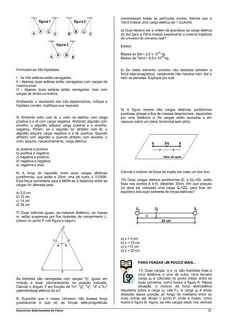 mantivessem todas as partículas unidas. Admita que a
                                                            Terra tivesse uma carga elétrica de 1 coulomb.

                                                            a) Qual deveria ser a ordem de grandeza da carga elétrica
                                                            do Sol para a Terra tivesse exatamente a mesma trajetória
                                                            do universo do universo real?

                                                            Dados:
                                                                                    30
                                                            Massa do Sol = 2,0 x 10 kg
                                                                                     24
                                                            Massa da Terra = 6,0 x 10 kg


Formulam-se três hipóteses:                                 b) Se neste estranho universo não existisse também a
                                                            força eletromagnética, certamente não haveria nem Sol e
I - As três esferas estão carregadas.                       nem os planetas. Explique por quê.
II - Apenas duas esferas estão carregadas com cargas de
mesmo sinal.
III - Apenas duas esferas estão carregadas, mas com
cargas de sinais contrários.

Analisando o resultados dos três experimentos, indique a
hipótese correta. Justifique sua resposta.
                                                            9) A figura mostra três cargas elétricas puntiformes
                                                            positivas, presas a fios de massas desprezíveis, separadas
5) Atritando vidro com lã, o vidro se eletriza com carga    por uma distância d. As cargas estão apoiadas e em
positiva e a lã com carga negativa. Atritando algodão com   repouso sobre um plano horizontal sem atrito.
enxofre, o algodão adquire carga positiva e o enxofre,
negativa. Porém, se o algodão for atritado com lã, o
algodão adquire carga negativa e a lã, positiva. Quando
atritado com algodão e quando atritado com enxofre, o
vidro adquire, respectivamente, carga elétrica:

a) positiva e positiva.
b) positiva e negativa.
c) negativa e positiva.
d) negativa e negativa.
e) negativa e nula.

6) A força de repulsão entre duas cargas elétricas          Calcule o módulo da força de tração em cada um dos fios.
puntiformes, que estão a 20cm uma da outra, é 0,030N.
Esta força aumentará para 0,060N se a distância entre as    10) Duas cargas elétrica puntiformes Q1 e Q2=4Q1 estão
cargas for alterada para:                                   fixas nos pontos A e B, distantes 30cm. Em que posição
                                                            (x) deve ser colocada uma carga Q3=2Q1 para ficar em
a) 5,0 cm                                                   equilíbrio sob ação somente de forças elétricas?
b) 10 cm
c) 14 cm
d) 28 cm

7) Duas bolinhas iguais, de material dielétrico, de massa
m, estão suspensas por fios isolantes de comprimento L,
presos no ponto P (ver figura a seguir).




                                                            a) x = 5 cm
                                                            b) x = 10 cm
                                                            c) x =15 cm
                                                            d) x = 20 cm


                                                                       PARA PENSAR UM POUCO MAIS...

                                                                         11) Duas cargas, q e -q, são mantidas fixas a
                                                                         uma distância d uma da outra. Uma terceira
As bolinhas são carregadas com cargas "q", iguais em                     carga q0 é colocada no ponto médio entre as
módulo e sinal, permanecendo na posição indicada.                        duas primeiras, como ilustra a figura A. Nessa
Calcule o ângulo θ em função de "m", "g", "q", "d" e "ε0"                situação, o módulo da força eletrostática
(permitividade elétrica do ar).                             resultante sobre a carga q0 vale FA. A carga q0 é então
                                                            afastada dessa posição ao longo da mediatriz entre as
8) Suponha que o nosso Universo não tivesse força           duas outras até atingir o ponto P, onde é fixada, como
gravitacional e que só as forças eletromagnéticas           ilustra a figura B. Agora, as três cargas estão nos vértices

Exercícios Selecionados de Física                                                                                    53
 