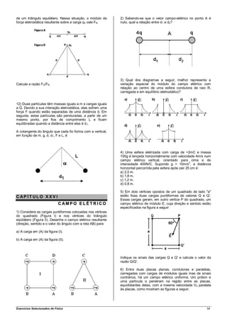 de um triângulo equilátero. Nessa situação, o módulo da       2) Sabendo-se que o vetor campo-elétrico no ponto A é
força eletrostática resultante sobre a carga q0 vale FB.      nulo, qual a relação entre d1 e d2?




                                                              3) Qual dos diagramas a seguir, melhor representa a
Calcule a razão FA/FB.                                        variação espacial do módulo do campo elétrico com
                                                              relação ao centro de uma esfera condutora de raio R,
                                                              carregada e em equilíbrio eletrostático?


12) Duas partículas têm massas iguais a m e cargas iguais
a Q. Devido a sua interação eletrostática, elas sofrem uma
força F quando estão separadas de uma distância d. Em
seguida, estas partículas são penduradas, a partir de um
mesmo ponto, por fios de comprimento L e ficam
equilibradas quando a distância entre elas é d1.

A cotangente do ângulo que cada fio forma com a vertical,
em função de m, g, d, d1, F e L, é



                                                              4) Uma esfera eletrizada com carga de +2mC e massa
                                                              100g é lançada horizontalmente com velocidade 4m/s num
                                                              campo elétrico vertical, orientado para cima e de
                                                              intensidade 400N/C. Supondo g = 10m/s2, a distância
                                                              horizontal percorrida pela esfera após cair 25 cm é:
                                                              a) 2,0 m.
                                                              b) 1,8 m.
                                                              c) 1,2 m.
                                                              d) 0,8 m.

                                                              5) Em dois vértices opostos de um quadrado de lado "a"
CAP ÍT ULO XXV I                                              estão fixas duas cargas puntiformes de valores Q e Q'.
                                                              Essas cargas geram, em outro vértice P do quadrado, um
                             C AMPO E LÉT RICO                campo elétrico de módulo E, cuja direção e sentido estão
                                                              especificados na figura a seguir:
1) Considere as cargas puntiformes colocadas nos vértices
do quadrado (Figura I) e nos vértices do triângulo
eqüilátero (Figura II). Desenhe o campo elétrico resultante
(direção, sentido e o valor do ângulo com a reta AB) para:

a) A carga em (A) da figura (I).

b) A carga em (A) da figura (II).




                                                              Indique os sinais das cargas Q e Q' e calcule o valor da
                                                              razão Q/Q'.

                                                              6) Entre duas placas planas, condutoras e paralelas,
                                                              carregadas com cargas de módulos iguais mas de sinais
                                                              contrários, há um campo elétrico uniforme. Um próton e
                                                              uma partícula α penetram na região entre as placas,
                                                              equidistantes delas, com a mesma velocidade V0 paralela
                                                              às placas, como mostram as figuras a seguir.




Exercícios Selecionados de Física                                                                                  54
 