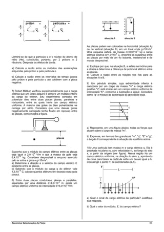 As placas podem ser colocadas na horizontal (situação A)
                                                             ou na vertical (situação B), em um local onde g=10m/s2.
                                                                                                        -3
                                                             Uma pequena esfera, de massa m=8,0×10 kg e carga
                                                                                       -6
                                                             elétrica positiva q=1,0×10 C, encontra-se suspensa entre
Lembre-se de que a partícula α é o núcleo do átomo de        as placas por meio de um fio isolante, inextensível e de
hélio (He), constituída, portanto, por 2 prótons e 2         massa desprezível.
nêutrons. Despreze os efeitos de borda.
                                                             a) Explique por que, na situação B, a esfera se inclina para
a) Calcule a razão entre os módulos das acelerações          a direita e determine a diferença de potencial elétrico entre
adquiridas pelo próton e pela partícula α.                   as placas.
                                                             b) Calcule a razão entre as trações nos fios para as
b) Calcule a razão entre os intervalos de tempo gastos       situações A e B.
pelo próton e pela partícula α até colidirem com a placa
negativa.                                                    9) Um pêndulo simples, cuja extremidade inferior é
                                                             composta por um corpo de massa "m" e carga elétrica
                                                             positiva "q", está imerso em um campo elétrico uniforme de
7) Robert Millikan verificou experimentalmente que a carga   intensidade "E", conforme a ilustração a seguir. Considere
elétrica que um corpo adquire é sempre um múltiplo inteiro   como "g" o módulo da aceleração da gravidade local.
da carga do elétron. Seu experimento consistiu em
pulverizar óleo entre duas placas planas, paralelas e
horizontais, entre as quais havia um campo elétrico
uniforme. A maioria das gotas de óleo pulverizadas se
carrega por atrito. Considere que uma dessas gotas
negativamente carregada tenha ficado em repouso entre
as placas, como mostra a figura.




                                                             a) Represente, em uma figura abaixo, todas as forças que
                                                             atuam sobre o corpo de massa "m".

                                                             b) Expresse, em termos das grandezas "m", "q", "E" e "g",
                                                             o ângulo θ correspondente à situação de equilíbrio acima.


                                                             10) Uma partícula tem massa m e carga elétrica q. Ela é
Suponha que o módulo do campo elétrico entre as placas       projetada no plano xy, com velocidade v0, ao longo do eixo
                      4
seja igual a 2,0.10 V/m e que a massa da gota seja           x, a partir da origem (ver figura). Nessa região há um
6,4.10
      -15
          kg. Considere desprezível o empuxo exercido        campo elétrico uniforme, na direção do eixo y, apontando
pelo ar sobre a gota e g=10m/s2.                             de cima para baixo. A partícula sofre um desvio igual a h,
a) Determine a direção e o sentido do campo elétrico E       indo atingir o ponto P, de coordenadas (L,h).
existente entre as placas.
b) Sabendo que o módulo da carga q do elétron vale
1,6.10-19 C, calcule quantos elétrons em excesso essa gota
possui.

8) Entre duas placas condutoras, planas e paralelas,
separadas por uma distância d=4,0×10-2 m, existe um
campo elétrico uniforme de intensidade E=6,0×104 V/m



                                                             a) Qual o sinal da carga elétrica da partícula? Justifique
                                                             sua resposta.

                                                             b) Qual o valor do módulo, E, do campo elétrico?




Exercícios Selecionados de Física                                                                                      55
 